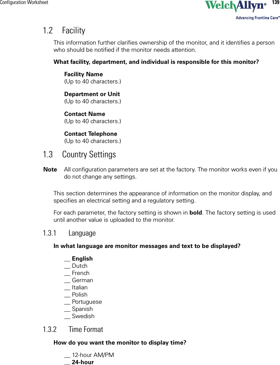 Configuration Worksheet 1391.2 FacilityThis information further clarifies ownership of the monitor, and it identifies a person who should be notified if the monitor needs attention.What facility, department, and individual is responsible for this monitor?Facility Name  (Up to 40 characters.)Department or Unit(Up to 40 characters.)Contact Name  (Up to 40 characters.)Contact Telephone(Up to 40 characters.)1.3 Country SettingsThis section determines the appearance of information on the monitor display, and specifies an electrical setting and a regulatory setting. For each parameter, the factory setting is shown in bold. The factory setting is used until another value is uploaded to the monitor. 1.3.1 LanguageIn what language are monitor messages and text to be displayed?__ English__ Dutch __ French __ German__ Italian__ Polish__ Portuguese__ Spanish__ Swedish1.3.2 Time FormatHow do you want the monitor to display time?__ 12-hour AM/PM __ 24-hourNote All configuration parameters are set at the factory. The monitor works even if you do not change any settings.