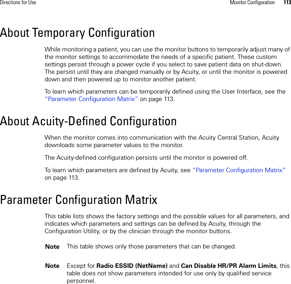 Directions for Use Monitor Configuration 113About Temporary ConfigurationWhile monitoring a patient, you can use the monitor buttons to temporarily adjust many of the monitor settings to accommodate the needs of a specific patient. These custom settings persist through a power cycle if you select to save patient data on shut-down. The persist until they are changed manually or by Acuity, or until the monitor is powered down and then powered up to monitor another patient.To learn which parameters can be temporarily defined using the User Interface, see the “Parameter Configuration Matrix” on page 113.About Acuity-Defined ConfigurationWhen the monitor comes into communication with the Acuity Central Station, Acuity downloads some parameter values to the monitor.The Acuity-defined configuration persists until the monitor is powered off. To learn which parameters are defined by Acuity, see “Parameter Configuration Matrix” on page 113.Parameter Configuration MatrixThis table lists shows the factory settings and the possible values for all parameters, and indicates which parameters and settings can be defined by Acuity, through the Configuration Utility, or by the clinician through the monitor buttons. Note This table shows only those parameters that can be changed.Note Except for Radio ESSID (NetName) and Can Disable HR/PR Alarm Limits, this table does not show parameters intended for use only by qualified service personnel.