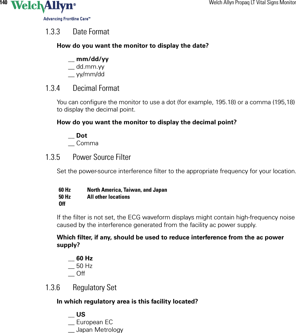 140 Welch Allyn Propaq LT Vital Signs Monitor1.3.3 Date FormatHow do you want the monitor to display the date?__ mm/dd/yy __ dd.mm.yy__ yy/mm/dd1.3.4 Decimal FormatYou can configure the monitor to use a dot (for example, 195.18) or a comma (195,18) to display the decimal point.How do you want the monitor to display the decimal point?__ Dot__ Comma1.3.5 Power Source FilterSet the power-source interference filter to the appropriate frequency for your location.If the filter is not set, the ECG waveform displays might contain high-frequency noise caused by the interference generated from the facility ac power supply.Which filter, if any, should be used to reduce interference from the ac power supply?__ 60 Hz__ 50 Hz__ Off1.3.6 Regulatory SetIn which regulatory area is this facility located?__ US__ European EC__ Japan Metrology60 Hz North America, Taiwan, and Japan50 Hz All other locationsOff