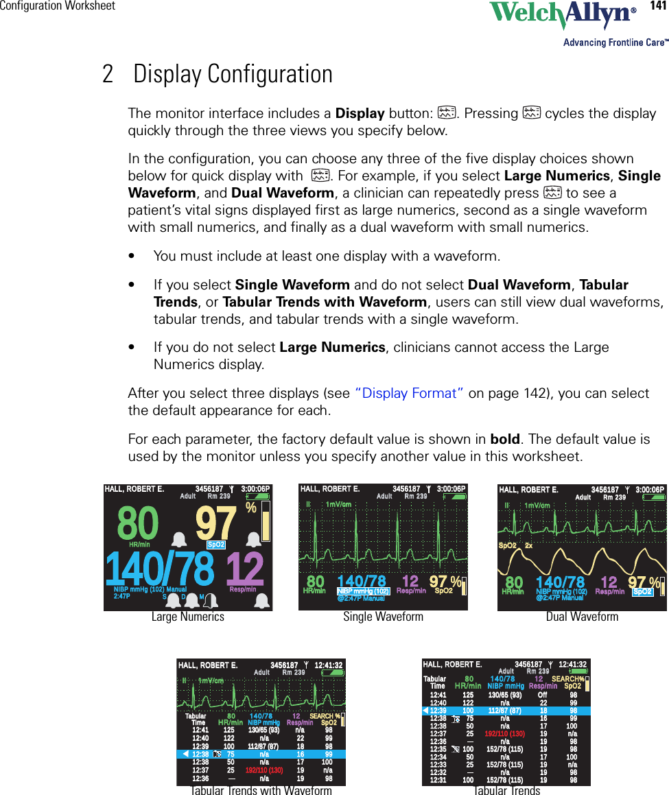 Configuration Worksheet 1412 Display ConfigurationThe monitor interface includes a Display button: . Pressing  cycles the display quickly through the three views you specify below. In the configuration, you can choose any three of the five display choices shown below for quick display with  . For example, if you select Large Numerics, Single Waveform, and Dual Waveform, a clinician can repeatedly press  to see a patient’s vital signs displayed first as large numerics, second as a single waveform with small numerics, and finally as a dual waveform with small numerics.• You must include at least one display with a waveform.• If you select Single Waveform and do not select Dual Waveform, Ta b u l a r  Tr e n d s , or Ta b u l a r  Tr e n d s  w i t h  Wa v e f o rm , users can still view dual waveforms, tabular trends, and tabular trends with a single waveform.• If you do not select Large Numerics, clinicians cannot access the Large Numerics display.After you select three displays (see “Display Format” on page 142), you can select the default appearance for each. For each parameter, the factory default value is shown in bold. The default value is used by the monitor unless you specify another value in this worksheet. 140/78140/78808012129797 %HALL, ROBERT E.HALL, ROBERT E.345618734561873:00:06P3:00:06PAdultAdultRm 239Rm 239HR/minHR/minNIBP mmHg (102)NIBP mmHg (102)@2:47P Manual@2:47P ManualResp/minResp/minSpO2SpO2SpO2SpO22x2x  II        1mV/cm  II        1mV/cm80809797140/78781212HALL, ROBERT E.HALL, ROBERT E.345618734561873:00:06P3:00:06PAdultAdultRm 239Rm 239NIBP mmHg (102) ManualNIBP mmHg (102) Manual2:47P2:47PResp/minResp/minHR/minHR/minSpO2SpO2%S D M%140/78140/78808012129797HALL, ROBERT E.HALL, ROBERT E.345618734561873:00:06P3:00:06PAdultAdultRm 239Rm 239HR/minHR/minNIBP mmHg (102)NIBP mmHg (102)@2:47P Manual@2:47P ManualResp/minResp/minSpO2SpO2  II        1mV/cm  II        1mV/cmII      1mV/cmII      1mV/cm%12:4112:4112:4012:4012:3912:3912:3812:3812:3712:3712:3812:3812:3612:36125125122122100100757550502525130/65 (93)130/65 (93)112/87 (87)112/87 (87)192/110 (130)192/110 (130)n/an/an/an/an/an/an/an/a22221818161617171919191998989898999999999898100100n/an/a1212SpO2SpO2SEARCHSEARCHTabularTabularTimeTime8080140/78140/78HR/minHR/minNIBP mmHgNIBP mmHgResp/minResp/minn/an/aHALL, ROBERT E.HALL, ROBERT E.3456187345618712:41:3212:41:32AdultAdultRm 239Rm 239%12:4112:4112:4012:4012:3912:3912:3812:3812:3712:3712:3812:3812:3612:3612:3512:3512:3412:3412:3312:3312:3212:3212:3112:3112512512212210010075755050252510010050502525100100130/65 (93)130/65 (93)112/87 (87)112/87 (87)192/110 (130)192/110 (130)152/78 (115)152/78 (115)152/78 (115)152/78 (115)2222181816161717191919191919191919191919171798989898999999999898100100989898989898100100152/78 (115)152/78 (115)n/an/an/an/an/an/an/an/an/an/an/an/an/an/an/an/a1212SpO2SpO2SEARCHSEARCHHALL, ROBERT E.HALL, ROBERT E.3456187345618712:41:3212:41:32AdultAdultRm 239Rm 239TabularTabularTimeTime8080140/78140/78HR/minHR/minNIBP mmHgNIBP mmHgResp/minResp/minOffOffLarge Numerics Single Waveform Dual WaveformTabular TrendsTabular Trends with Waveform