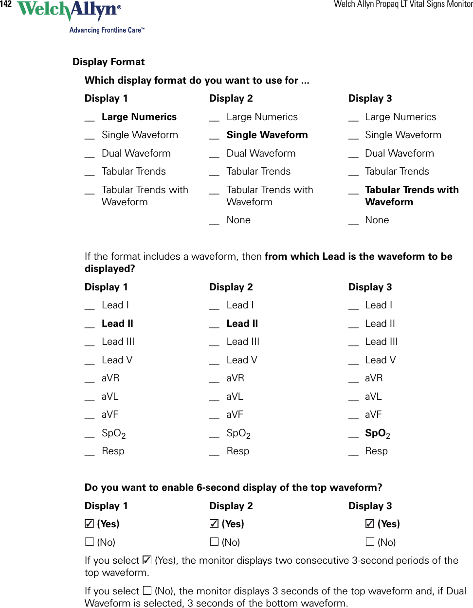 142 Welch Allyn Propaq LT Vital Signs MonitorDisplay FormatWhich display format do you want to use for ...Display 1 Display 2 Display 3__ Large Numerics __ Large Numerics __ Large Numerics__ Single Waveform __ Single Waveform __ Single Waveform__ Dual Waveform __ Dual Waveform __ Dual Waveform__ Tabular Trends __ Tabular Trends __ Tabular Trends__ Tabular Trends with Waveform__ Tabular Trends with Waveform__ Ta b u l a r  Tre n d s  w i t h  Waveform__ None __ NoneIf the format includes a waveform, then from which Lead is the waveform to be displayed?Display 1 Display 2 Display 3__ Lead I __ Lead I __ Lead I__ Lead II __ Lead II __ Lead II__ Lead III __ Lead III __ Lead III__ Lead V __ Lead V __ Lead V__ aVR __ aVR __ aVR__ aVL __ aVL __ aVL__ aVF __ aVF __ aVF__ SpO2__ SpO2__ SpO2__ Resp __ Resp __ RespDo you want to enable 6-second display of the top waveform?Display 1 Display 2 Display 3 (Yes)  (Yes)  (Yes) (No)  (No)  (No)If you select   (Yes), the monitor displays two consecutive 3-second periods of the top waveform.If you select   (No), the monitor displays 3 seconds of the top waveform and, if Dual Waveform is selected, 3 seconds of the bottom waveform.