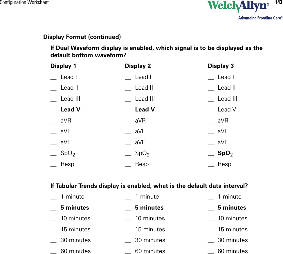 Configuration Worksheet 143Display Format (continued)If Dual Waveform display is enabled, which signal is to be displayed as the default bottom waveform?Display 1 Display 2 Display 3__ Lead I __ Lead I __ Lead I__ Lead II __ Lead II __ Lead II__ Lead III __ Lead III __ Lead III__ Lead V __ Lead V __ Lead V__ aVR __ aVR __ aVR__ aVL __ aVL __ aVL__ aVF __ aVF __ aVF__ SpO2__ SpO2__ SpO2__ Resp __ Resp __ RespIf Tabular Trends display is enabled, what is the default data interval?__ 1 minute __ 1 minute __ 1 minute__ 5 minutes __ 5 minutes __ 5 minutes__ 10 minutes __ 10 minutes __ 10 minutes__ 15 minutes __ 15 minutes __ 15 minutes__ 30 minutes __ 30 minutes __ 30 minutes__ 60 minutes __ 60 minutes __ 60 minutes