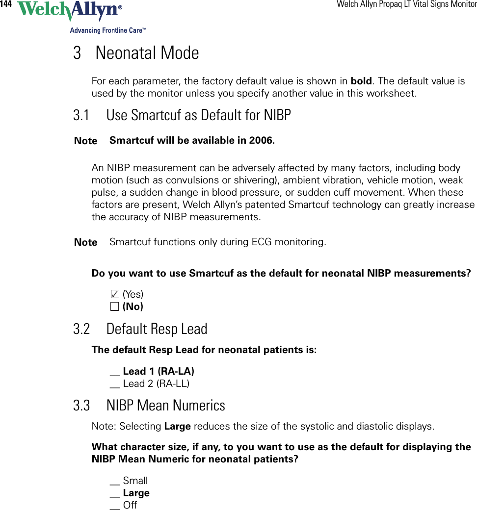 144 Welch Allyn Propaq LT Vital Signs Monitor3 Neonatal ModeFor each parameter, the factory default value is shown in bold. The default value is used by the monitor unless you specify another value in this worksheet. 3.1 Use Smartcuf as Default for NIBPAn NIBP measurement can be adversely affected by many factors, including body motion (such as convulsions or shivering), ambient vibration, vehicle motion, weak pulse, a sudden change in blood pressure, or sudden cuff movement. When these factors are present, Welch Allyn’s patented Smartcuf technology can greatly increase the accuracy of NIBP measurements.Do you want to use Smartcuf as the default for neonatal NIBP measurements? (Yes) (No)3.2 Default Resp LeadThe default Resp Lead for neonatal patients is:__ Lead 1 (RA-LA)__ Lead 2 (RA-LL)3.3 NIBP Mean NumericsNote: Selecting Large reduces the size of the systolic and diastolic displays.What character size, if any, to you want to use as the default for displaying the NIBP Mean Numeric for neonatal patients?__ Small__ Large__ Off Note Smartcuf will be available in 2006.Note Smartcuf functions only during ECG monitoring.