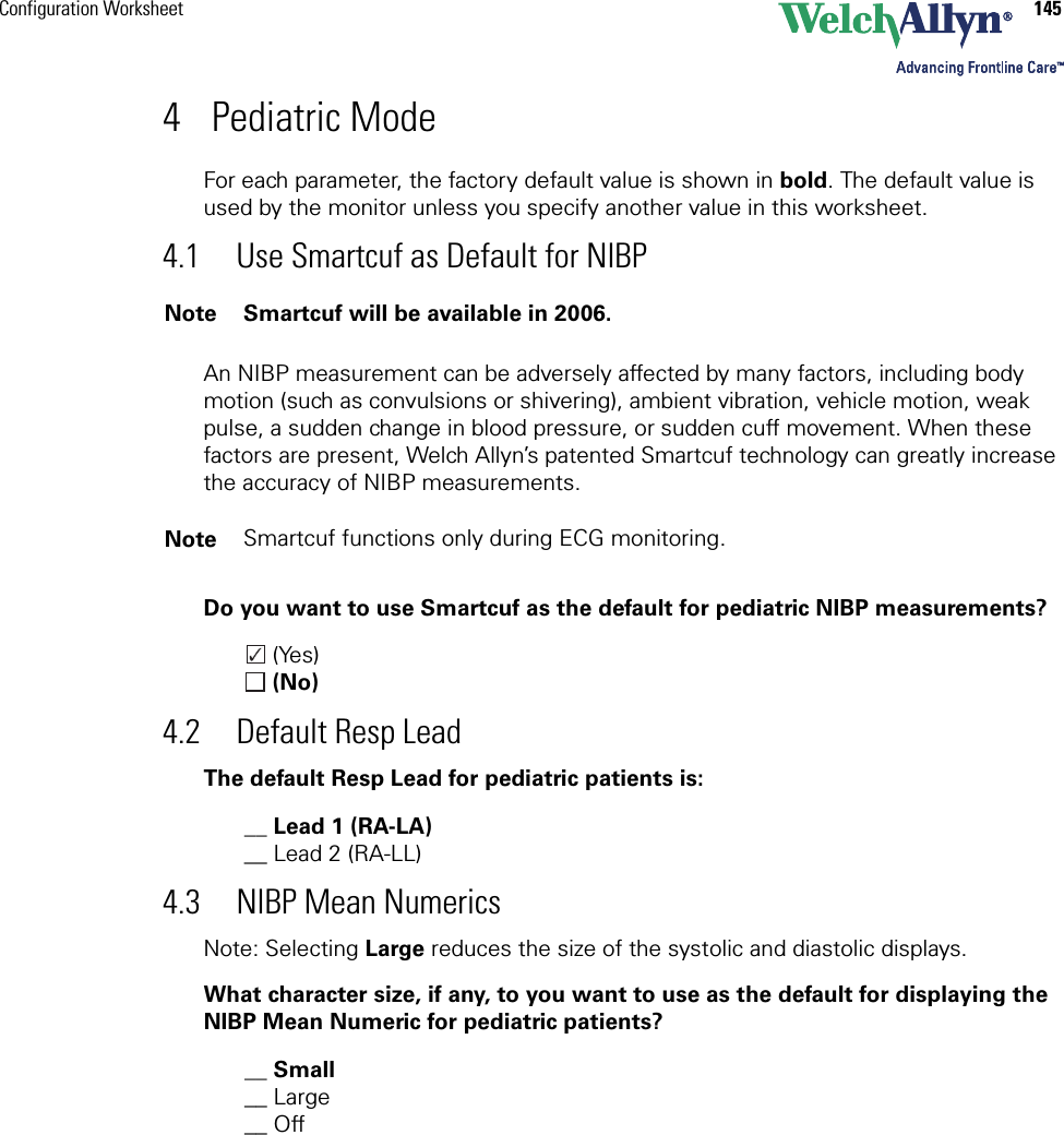 Configuration Worksheet 1454 Pediatric ModeFor each parameter, the factory default value is shown in bold. The default value is used by the monitor unless you specify another value in this worksheet. 4.1 Use Smartcuf as Default for NIBPAn NIBP measurement can be adversely affected by many factors, including body motion (such as convulsions or shivering), ambient vibration, vehicle motion, weak pulse, a sudden change in blood pressure, or sudden cuff movement. When these factors are present, Welch Allyn’s patented Smartcuf technology can greatly increase the accuracy of NIBP measurements.Do you want to use Smartcuf as the default for pediatric NIBP measurements? (Yes) (No)4.2 Default Resp LeadThe default Resp Lead for pediatric patients is:__ Lead 1 (RA-LA)__ Lead 2 (RA-LL)4.3 NIBP Mean NumericsNote: Selecting Large reduces the size of the systolic and diastolic displays.What character size, if any, to you want to use as the default for displaying the NIBP Mean Numeric for pediatric patients?__ Small__ Large__ Off Note Smartcuf will be available in 2006.Note Smartcuf functions only during ECG monitoring.