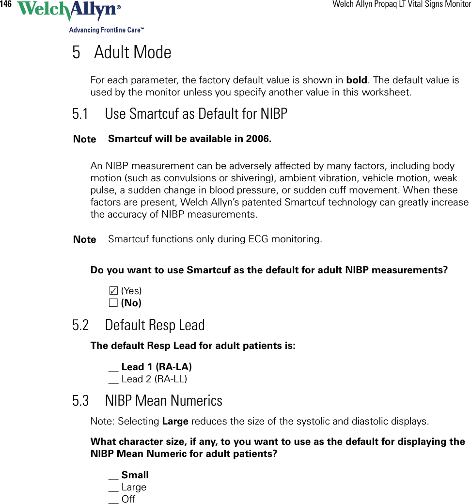 146 Welch Allyn Propaq LT Vital Signs Monitor5 Adult ModeFor each parameter, the factory default value is shown in bold. The default value is used by the monitor unless you specify another value in this worksheet. 5.1 Use Smartcuf as Default for NIBPAn NIBP measurement can be adversely affected by many factors, including body motion (such as convulsions or shivering), ambient vibration, vehicle motion, weak pulse, a sudden change in blood pressure, or sudden cuff movement. When these factors are present, Welch Allyn’s patented Smartcuf technology can greatly increase the accuracy of NIBP measurements.Do you want to use Smartcuf as the default for adult NIBP measurements? (Yes) (No)5.2 Default Resp LeadThe default Resp Lead for adult patients is:__ Lead 1 (RA-LA)__ Lead 2 (RA-LL)5.3 NIBP Mean NumericsNote: Selecting Large reduces the size of the systolic and diastolic displays.What character size, if any, to you want to use as the default for displaying the NIBP Mean Numeric for adult patients?__ Small__ Large__ Off Note Smartcuf will be available in 2006.Note Smartcuf functions only during ECG monitoring.