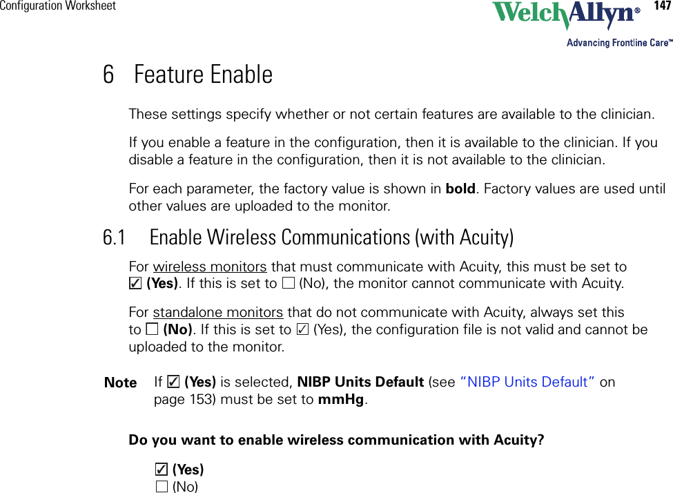 Configuration Worksheet 1476 Feature EnableThese settings specify whether or not certain features are available to the clinician.If you enable a feature in the configuration, then it is available to the clinician. If you disable a feature in the configuration, then it is not available to the clinician.For each parameter, the factory value is shown in bold. Factory values are used until other values are uploaded to the monitor. 6.1 Enable Wireless Communications (with Acuity)For wireless monitors that must communicate with Acuity, this must be set to (Yes). If this is set to   (No), the monitor cannot communicate with Acuity.For standalone monitors that do not communicate with Acuity, always set this to (No). If this is set to   (Yes), the configuration file is not valid and cannot be uploaded to the monitor.Do you want to enable wireless communication with Acuity? (Yes) (No)Note If   (Yes) is selected, NIBP Units Default (see “NIBP Units Default” on page 153) must be set to mmHg.