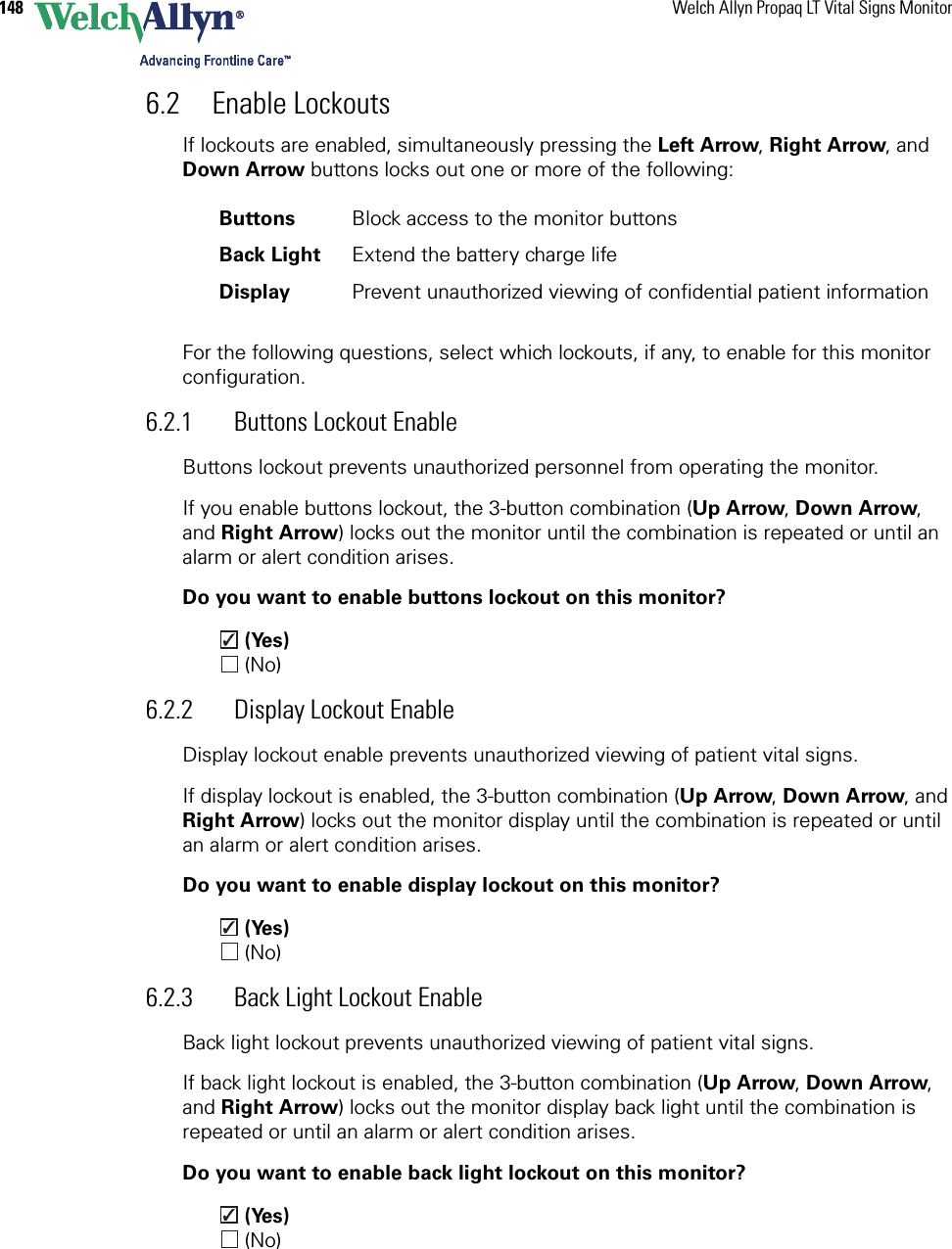 148 Welch Allyn Propaq LT Vital Signs Monitor6.2 Enable LockoutsIf lockouts are enabled, simultaneously pressing the Left Arrow, Right Arrow, and Down Arrow buttons locks out one or more of the following:For the following questions, select which lockouts, if any, to enable for this monitor configuration.6.2.1 Buttons Lockout EnableButtons lockout prevents unauthorized personnel from operating the monitor.If you enable buttons lockout, the 3-button combination (Up Arrow, Down Arrow, and Right Arrow) locks out the monitor until the combination is repeated or until an alarm or alert condition arises. Do you want to enable buttons lockout on this monitor? (Yes) (No)6.2.2 Display Lockout EnableDisplay lockout enable prevents unauthorized viewing of patient vital signs.If display lockout is enabled, the 3-button combination (Up Arrow, Down Arrow, and Right Arrow) locks out the monitor display until the combination is repeated or until an alarm or alert condition arises. Do you want to enable display lockout on this monitor? (Yes) (No)6.2.3 Back Light Lockout EnableBack light lockout prevents unauthorized viewing of patient vital signs.If back light lockout is enabled, the 3-button combination (Up Arrow, Down Arrow, and Right Arrow) locks out the monitor display back light until the combination is repeated or until an alarm or alert condition arises. Do you want to enable back light lockout on this monitor? (Yes) (No)Buttons Block access to the monitor buttons Back Light Extend the battery charge lifeDisplay Prevent unauthorized viewing of confidential patient information