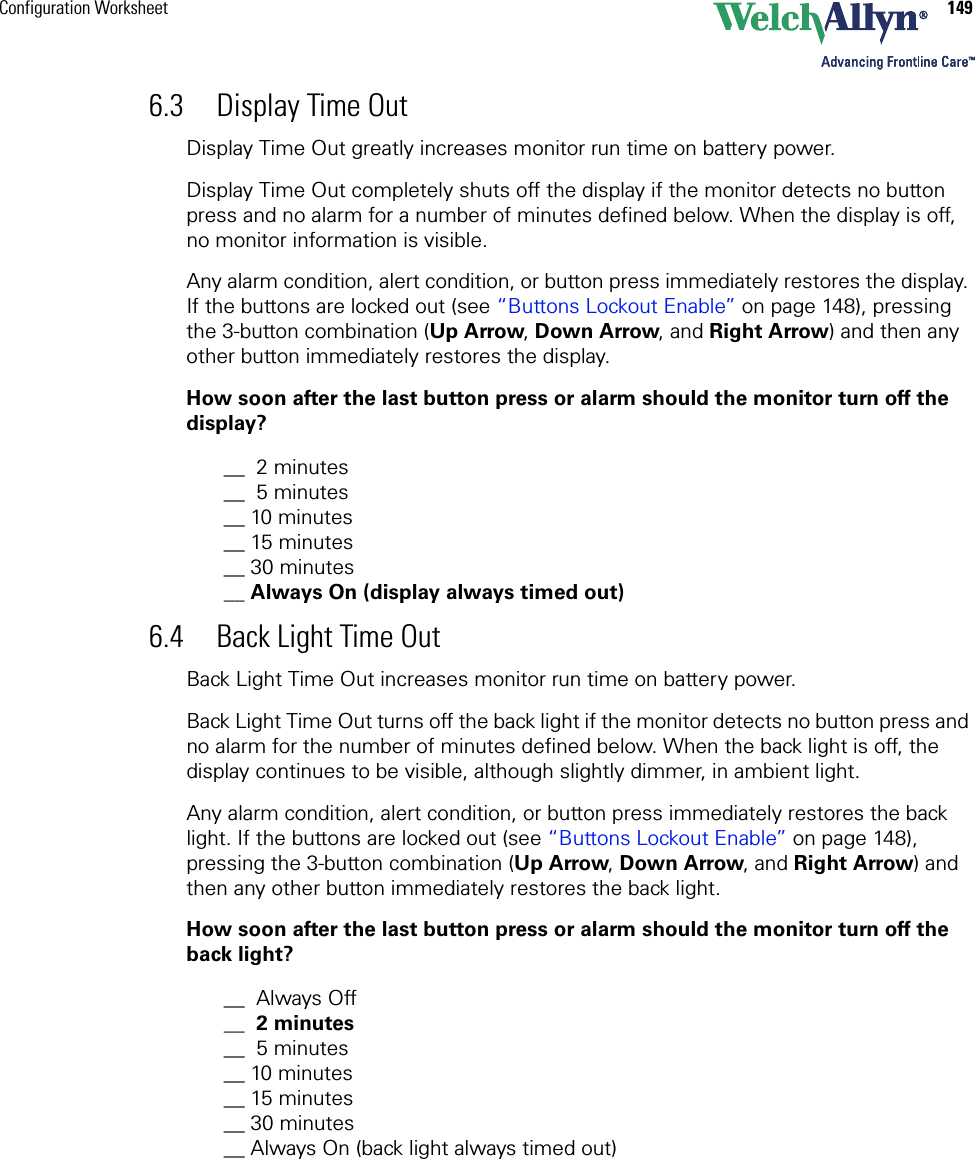 Configuration Worksheet 1496.3 Display Time OutDisplay Time Out greatly increases monitor run time on battery power.Display Time Out completely shuts off the display if the monitor detects no button press and no alarm for a number of minutes defined below. When the display is off, no monitor information is visible.Any alarm condition, alert condition, or button press immediately restores the display. If the buttons are locked out (see “Buttons Lockout Enable” on page 148), pressing the 3-button combination (Up Arrow, Down Arrow, and Right Arrow) and then any other button immediately restores the display.How soon after the last button press or alarm should the monitor turn off the display?__  2 minutes__  5 minutes__ 10 minutes__ 15 minutes__ 30 minutes__ Always On (display always timed out)6.4 Back Light Time OutBack Light Time Out increases monitor run time on battery power.Back Light Time Out turns off the back light if the monitor detects no button press and no alarm for the number of minutes defined below. When the back light is off, the display continues to be visible, although slightly dimmer, in ambient light.Any alarm condition, alert condition, or button press immediately restores the back light. If the buttons are locked out (see “Buttons Lockout Enable” on page 148), pressing the 3-button combination (Up Arrow, Down Arrow, and Right Arrow) and then any other button immediately restores the back light.How soon after the last button press or alarm should the monitor turn off the back light?__ Always Off__  2 minutes__  5 minutes__ 10 minutes__ 15 minutes__ 30 minutes__ Always On (back light always timed out)