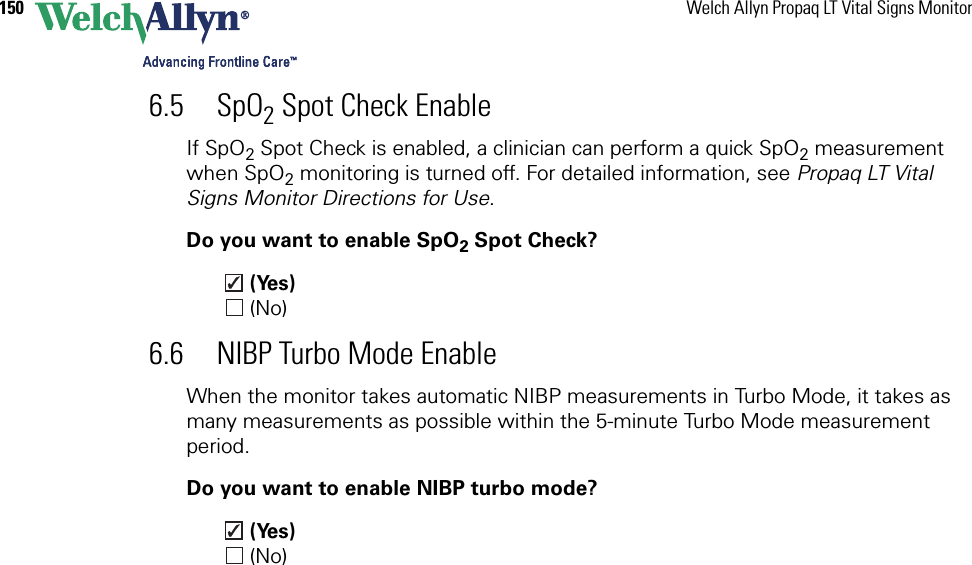 150 Welch Allyn Propaq LT Vital Signs Monitor6.5 SpO2 Spot Check EnableIf SpO2 Spot Check is enabled, a clinician can perform a quick SpO2 measurement when SpO2 monitoring is turned off. For detailed information, see Propaq LT Vital Signs Monitor Directions for Use.Do you want to enable SpO2 Spot Check? (Yes) (No)6.6 NIBP Turbo Mode EnableWhen the monitor takes automatic NIBP measurements in Turbo Mode, it takes as many measurements as possible within the 5-minute Turbo Mode measurement period.Do you want to enable NIBP turbo mode? (Yes) (No)