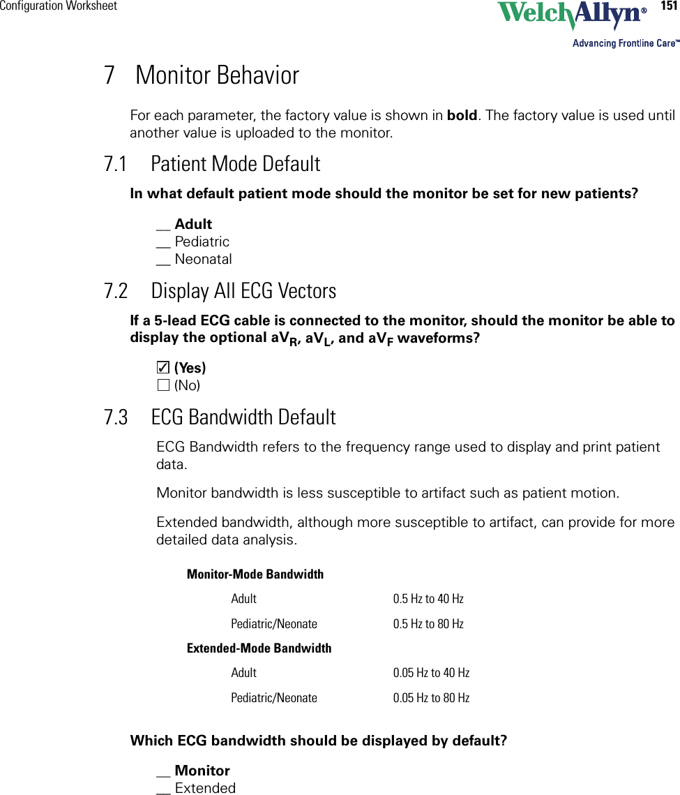 Configuration Worksheet 1517 Monitor BehaviorFor each parameter, the factory value is shown in bold. The factory value is used until another value is uploaded to the monitor. 7.1 Patient Mode DefaultIn what default patient mode should the monitor be set for new patients?__ Adult__ Pediatric__ Neonatal7.2 Display All ECG VectorsIf a 5-lead ECG cable is connected to the monitor, should the monitor be able to display the optional aVR, aVL, and aVF waveforms? (Yes) (No)7.3 ECG Bandwidth DefaultECG Bandwidth refers to the frequency range used to display and print patient data.Monitor bandwidth is less susceptible to artifact such as patient motion.Extended bandwidth, although more susceptible to artifact, can provide for more detailed data analysis.Which ECG bandwidth should be displayed by default?__ Monitor__ ExtendedMonitor-Mode BandwidthAdult 0.5 Hz to 40 HzPediatric/Neonate 0.5 Hz to 80 HzExtended-Mode BandwidthAdult 0.05 Hz to 40 HzPediatric/Neonate 0.05 Hz to 80 Hz