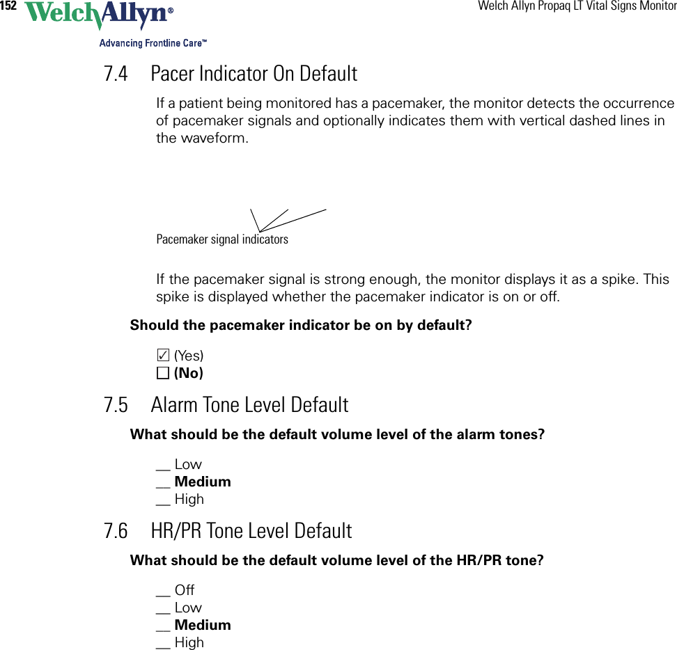 152 Welch Allyn Propaq LT Vital Signs Monitor7.4 Pacer Indicator On DefaultIf a patient being monitored has a pacemaker, the monitor detects the occurrence of pacemaker signals and optionally indicates them with vertical dashed lines in the waveform.If the pacemaker signal is strong enough, the monitor displays it as a spike. This spike is displayed whether the pacemaker indicator is on or off.Should the pacemaker indicator be on by default? (Yes) (No)7.5 Alarm Tone Level DefaultWhat should be the default volume level of the alarm tones?__ Low __ Medium__ High7.6 HR/PR Tone Level DefaultWhat should be the default volume level of the HR/PR tone?__ Off __ Low __ Medium__ HighPacemaker signal indicators