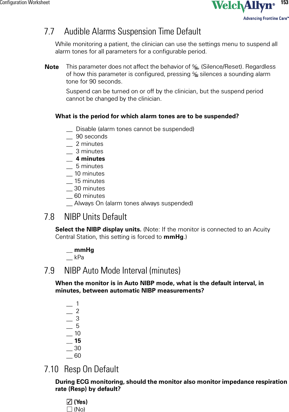 Configuration Worksheet 1537.7 Audible Alarms Suspension Time DefaultWhile monitoring a patient, the clinician can use the settings menu to suspend all alarm tones for all parameters for a configurable period.What is the period for which alarm tones are to be suspended?__  Disable (alarm tones cannot be suspended)__  90 seconds__  2 minutes__  3 minutes__  4 minutes__  5 minutes__ 10 minutes__ 15 minutes__ 30 minutes__ 60 minutes__ Always On (alarm tones always suspended)7.8 NIBP Units DefaultSelect the NIBP display units. (Note: If the monitor is connected to an Acuity Central Station, this setting is forced to mmHg.)__ mmHg__ kPa7.9 NIBP Auto Mode Interval (minutes)When the monitor is in Auto NIBP mode, what is the default interval, in minutes, between automatic NIBP measurements?__  1__  2__  3__  5__ 10__ 15__ 30__ 607.10 Resp On DefaultDuring ECG monitoring, should the monitor also monitor impedance respiration rate (Resp) by default? (Yes) (No)Note This parameter does not affect the behavior of  , (Silence/Reset). Regardless of how this parameter is configured, pressing   silences a sounding alarm tone for 90 seconds.Suspend can be turned on or off by the clinician, but the suspend period cannot be changed by the clinician.