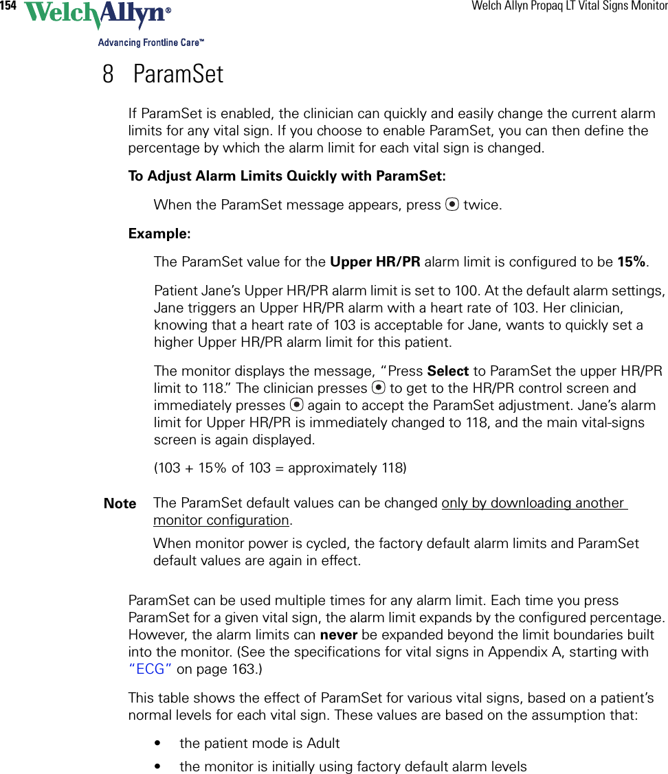 154 Welch Allyn Propaq LT Vital Signs Monitor8 ParamSetIf ParamSet is enabled, the clinician can quickly and easily change the current alarm limits for any vital sign. If you choose to enable ParamSet, you can then define the percentage by which the alarm limit for each vital sign is changed.To Adjust Alarm Limits Quickly with ParamSet:When the ParamSet message appears, press  twice.Example: The ParamSet value for the Upper HR/PR alarm limit is configured to be 15%.Patient Jane’s Upper HR/PR alarm limit is set to 100. At the default alarm settings, Jane triggers an Upper HR/PR alarm with a heart rate of 103. Her clinician, knowing that a heart rate of 103 is acceptable for Jane, wants to quickly set a higher Upper HR/PR alarm limit for this patient. The monitor displays the message, “Press Select to ParamSet the upper HR/PR limit to 118.” The clinician presses  to get to the HR/PR control screen and immediately presses  again to accept the ParamSet adjustment. Jane’s alarm limit for Upper HR/PR is immediately changed to 118, and the main vital-signs screen is again displayed.(103 + 15% of 103 = approximately 118)ParamSet can be used multiple times for any alarm limit. Each time you press ParamSet for a given vital sign, the alarm limit expands by the configured percentage. However, the alarm limits can never be expanded beyond the limit boundaries built into the monitor. (See the specifications for vital signs in Appendix A, starting with “ECG” on page 163.)This table shows the effect of ParamSet for various vital signs, based on a patient’s normal levels for each vital sign. These values are based on the assumption that:• the patient mode is Adult• the monitor is initially using factory default alarm levelsNote The ParamSet default values can be changed only by downloading another monitor configuration.When monitor power is cycled, the factory default alarm limits and ParamSet default values are again in effect.