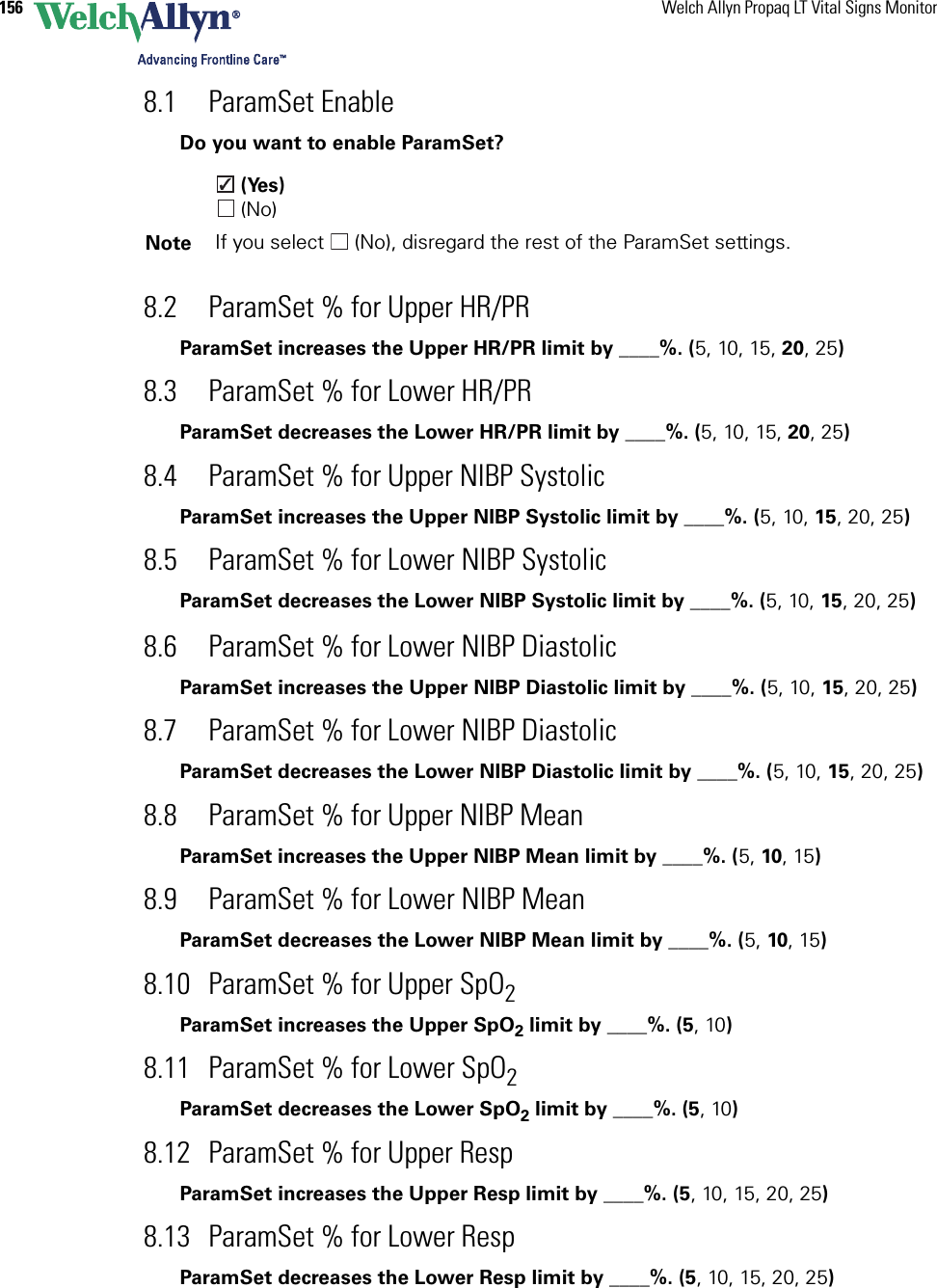 156 Welch Allyn Propaq LT Vital Signs Monitor8.1 ParamSet Enable Do you want to enable ParamSet? (Yes) (No)8.2 ParamSet % for Upper HR/PRParamSet increases the Upper HR/PR limit by ____%. (5, 10, 15, 20, 25)8.3 ParamSet % for Lower HR/PRParamSet decreases the Lower HR/PR limit by ____%. (5, 10, 15, 20, 25)8.4 ParamSet % for Upper NIBP SystolicParamSet increases the Upper NIBP Systolic limit by ____%. (5, 10, 15, 20, 25)8.5 ParamSet % for Lower NIBP SystolicParamSet decreases the Lower NIBP Systolic limit by ____%. (5, 10, 15, 20, 25)8.6 ParamSet % for Lower NIBP DiastolicParamSet increases the Upper NIBP Diastolic limit by ____%. (5, 10, 15, 20, 25)8.7 ParamSet % for Lower NIBP DiastolicParamSet decreases the Lower NIBP Diastolic limit by ____%. (5, 10, 15, 20, 25)8.8 ParamSet % for Upper NIBP MeanParamSet increases the Upper NIBP Mean limit by ____%. (5, 10, 15)8.9 ParamSet % for Lower NIBP MeanParamSet decreases the Lower NIBP Mean limit by ____%. (5, 10, 15)8.10 ParamSet % for Upper SpO2 ParamSet increases the Upper SpO2 limit by ____%. (5, 10)8.11 ParamSet % for Lower SpO2 ParamSet decreases the Lower SpO2 limit by ____%. (5, 10)8.12 ParamSet % for Upper Resp ParamSet increases the Upper Resp limit by ____%. (5, 10, 15, 20, 25)8.13 ParamSet % for Lower Resp ParamSet decreases the Lower Resp limit by ____%. (5, 10, 15, 20, 25)Note If you select   (No), disregard the rest of the ParamSet settings.