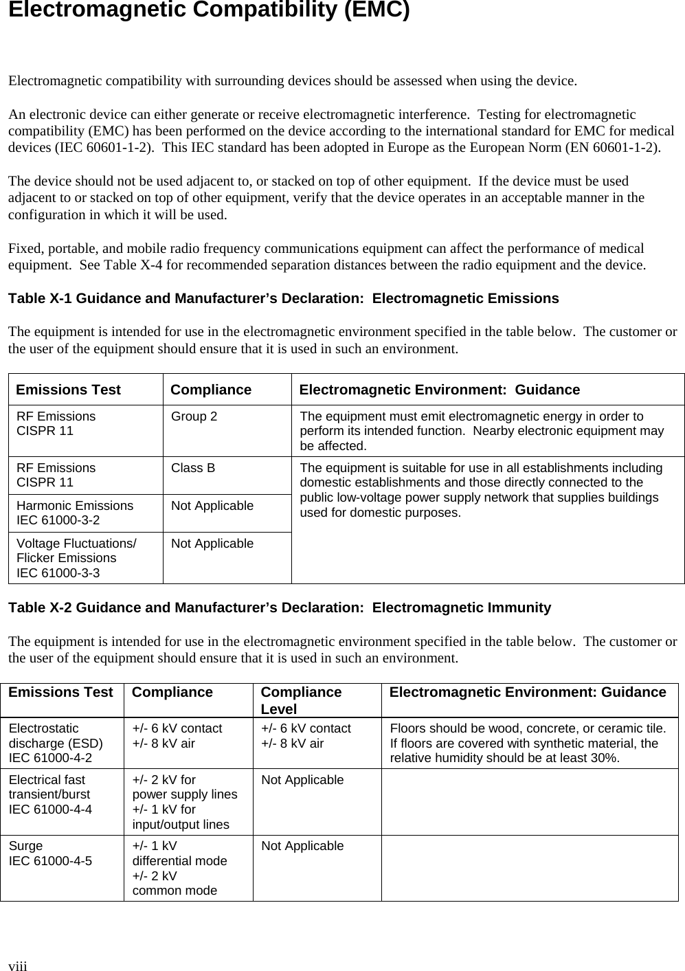  viii  Electromagnetic Compatibility (EMC)    Electromagnetic compatibility with surrounding devices should be assessed when using the device.  An electronic device can either generate or receive electromagnetic interference.  Testing for electromagnetic compatibility (EMC) has been performed on the device according to the international standard for EMC for medical devices (IEC 60601-1-2).  This IEC standard has been adopted in Europe as the European Norm (EN 60601-1-2).  The device should not be used adjacent to, or stacked on top of other equipment.  If the device must be used adjacent to or stacked on top of other equipment, verify that the device operates in an acceptable manner in the configuration in which it will be used.  Fixed, portable, and mobile radio frequency communications equipment can affect the performance of medical equipment.  See Table X-4 for recommended separation distances between the radio equipment and the device.  Table X-1 Guidance and Manufacturer’s Declaration:  Electromagnetic Emissions  The equipment is intended for use in the electromagnetic environment specified in the table below.  The customer or the user of the equipment should ensure that it is used in such an environment.  Emissions Test Compliance Electromagnetic Environment:  Guidance RF Emissions CISPR 11  Group 2  The equipment must emit electromagnetic energy in order to perform its intended function.  Nearby electronic equipment may be affected. RF Emissions CISPR 11  Class B Harmonic Emissions IEC 61000-3-2  Not Applicable Voltage Fluctuations/ Flicker Emissions IEC 61000-3-3 Not Applicable The equipment is suitable for use in all establishments including domestic establishments and those directly connected to the public low-voltage power supply network that supplies buildings used for domestic purposes.  Table X-2 Guidance and Manufacturer’s Declaration:  Electromagnetic Immunity  The equipment is intended for use in the electromagnetic environment specified in the table below.  The customer or the user of the equipment should ensure that it is used in such an environment.  Emissions Test Compliance Compliance Level Electromagnetic Environment: Guidance Electrostatic discharge (ESD) IEC 61000-4-2 +/- 6 kV contact +/- 8 kV air  +/- 6 kV contact +/- 8 kV air  Floors should be wood, concrete, or ceramic tile.  If floors are covered with synthetic material, the relative humidity should be at least 30%. Electrical fast transient/burst IEC 61000-4-4 +/- 2 kV for power supply lines +/- 1 kV for input/output lines Not Applicable   Surge IEC 61000-4-5  +/- 1 kV differential mode +/- 2 kV common mode Not Applicable   