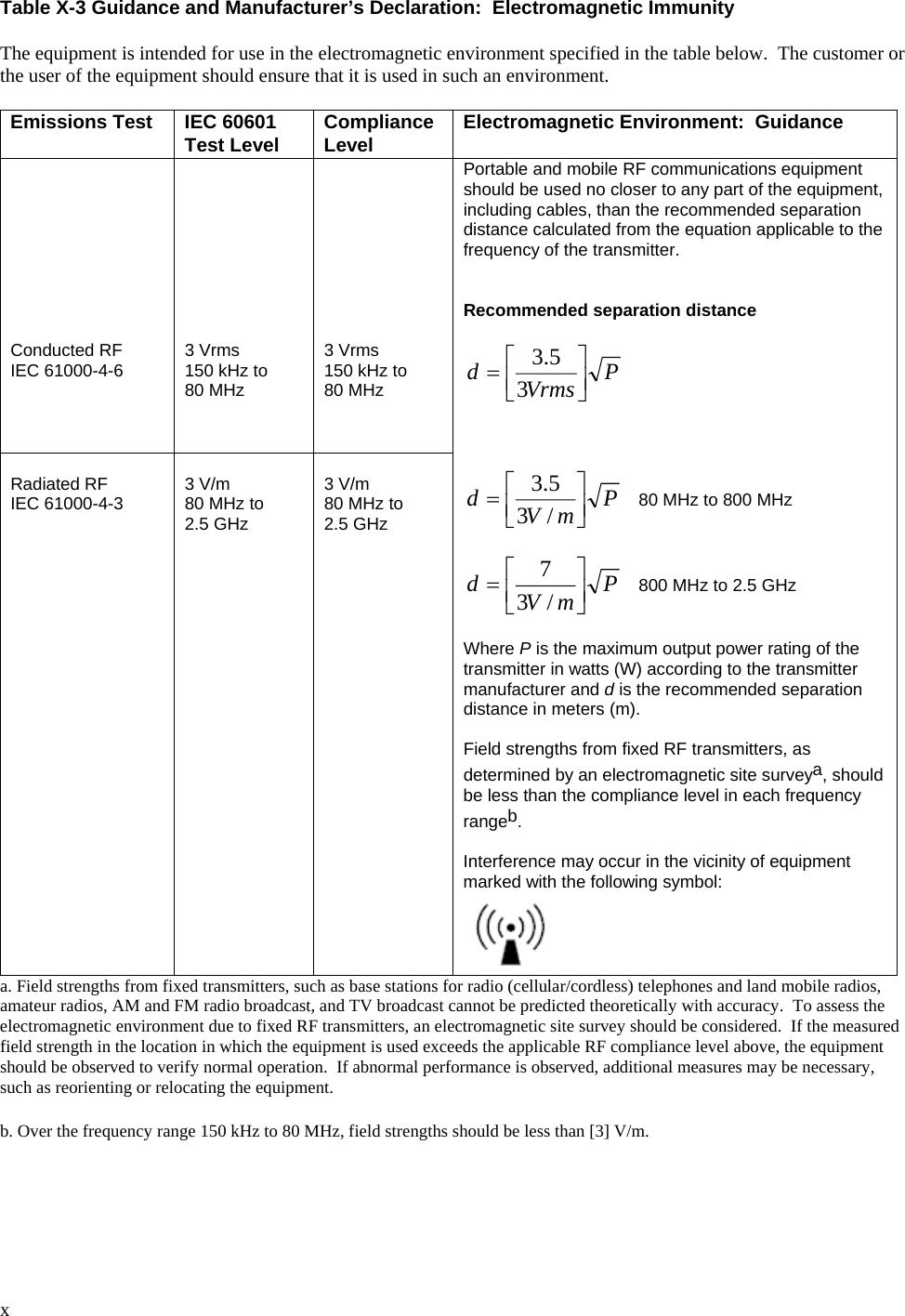  x  Table X-3 Guidance and Manufacturer’s Declaration:  Electromagnetic Immunity  The equipment is intended for use in the electromagnetic environment specified in the table below.  The customer or the user of the equipment should ensure that it is used in such an environment.  Emissions Test IEC 60601 Test Level Compliance Level Electromagnetic Environment:  Guidance          Conducted RF IEC 61000-4-6          3 Vrms 150 kHz to 80 MHz          3 Vrms 150 kHz to 80 MHz  Radiated RF IEC 61000-4-3  3 V/m 80 MHz to 2.5 GHz  3 V/m 80 MHz to 2.5 GHz Portable and mobile RF communications equipment should be used no closer to any part of the equipment, including cables, than the recommended separation distance calculated from the equation applicable to the frequency of the transmitter.   Recommended separation distance  PVrmsd⎥⎦⎤⎢⎣⎡=35.3     PmVd⎥⎦⎤⎢⎣⎡=/35.3    80 MHz to 800 MHz  PmVd⎥⎦⎤⎢⎣⎡=/37   800 MHz to 2.5 GHz  Where P is the maximum output power rating of the transmitter in watts (W) according to the transmitter manufacturer and d is the recommended separation distance in meters (m).  Field strengths from fixed RF transmitters, as determined by an electromagnetic site surveya, should be less than the compliance level in each frequency rangeb.  Interference may occur in the vicinity of equipment marked with the following symbol:  a. Field strengths from fixed transmitters, such as base stations for radio (cellular/cordless) telephones and land mobile radios, amateur radios, AM and FM radio broadcast, and TV broadcast cannot be predicted theoretically with accuracy.  To assess the electromagnetic environment due to fixed RF transmitters, an electromagnetic site survey should be considered.  If the measured field strength in the location in which the equipment is used exceeds the applicable RF compliance level above, the equipment should be observed to verify normal operation.  If abnormal performance is observed, additional measures may be necessary, such as reorienting or relocating the equipment.  b. Over the frequency range 150 kHz to 80 MHz, field strengths should be less than [3] V/m. 