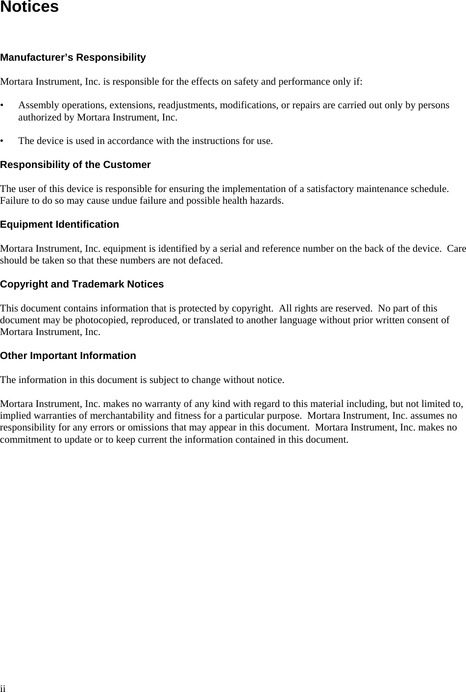  ii  Notices    Manufacturer’s Responsibility  Mortara Instrument, Inc. is responsible for the effects on safety and performance only if:  • Assembly operations, extensions, readjustments, modifications, or repairs are carried out only by persons authorized by Mortara Instrument, Inc.  • The device is used in accordance with the instructions for use.  Responsibility of the Customer  The user of this device is responsible for ensuring the implementation of a satisfactory maintenance schedule.  Failure to do so may cause undue failure and possible health hazards.  Equipment Identification  Mortara Instrument, Inc. equipment is identified by a serial and reference number on the back of the device.  Care should be taken so that these numbers are not defaced.  Copyright and Trademark Notices  This document contains information that is protected by copyright.  All rights are reserved.  No part of this document may be photocopied, reproduced, or translated to another language without prior written consent of Mortara Instrument, Inc.  Other Important Information  The information in this document is subject to change without notice.  Mortara Instrument, Inc. makes no warranty of any kind with regard to this material including, but not limited to, implied warranties of merchantability and fitness for a particular purpose.  Mortara Instrument, Inc. assumes no responsibility for any errors or omissions that may appear in this document.  Mortara Instrument, Inc. makes no commitment to update or to keep current the information contained in this document. 