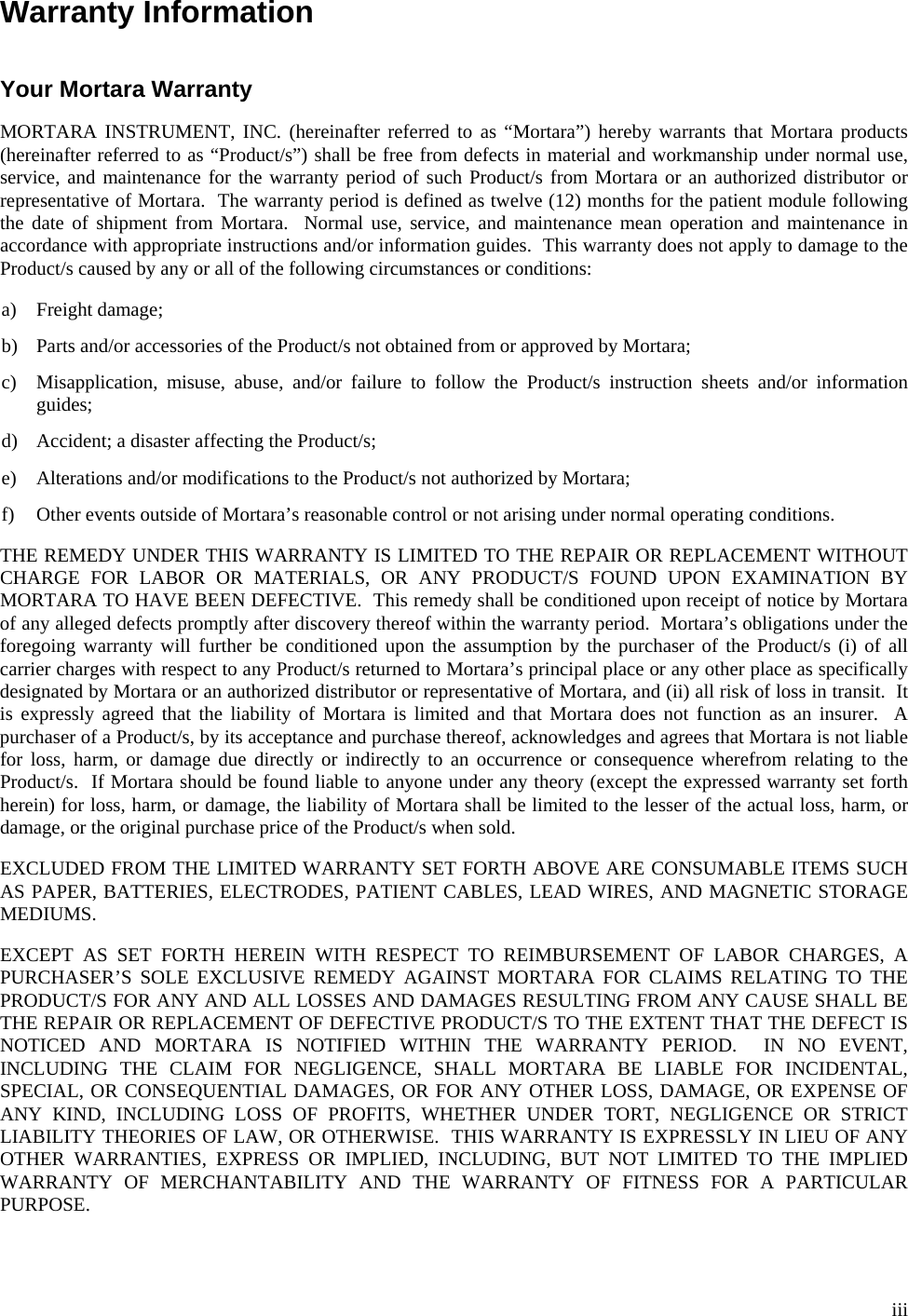  iii Warranty Information   Your Mortara Warranty  MORTARA INSTRUMENT, INC. (hereinafter referred to as “Mortara”) hereby warrants that Mortara products (hereinafter referred to as “Product/s”) shall be free from defects in material and workmanship under normal use, service, and maintenance for the warranty period of such Product/s from Mortara or an authorized distributor or representative of Mortara.  The warranty period is defined as twelve (12) months for the patient module following the date of shipment from Mortara.  Normal use, service, and maintenance mean operation and maintenance in accordance with appropriate instructions and/or information guides.  This warranty does not apply to damage to the Product/s caused by any or all of the following circumstances or conditions:  a) Freight damage;  b) Parts and/or accessories of the Product/s not obtained from or approved by Mortara;  c) Misapplication, misuse, abuse, and/or failure to follow the Product/s instruction sheets and/or information guides;  d) Accident; a disaster affecting the Product/s;  e) Alterations and/or modifications to the Product/s not authorized by Mortara;  f) Other events outside of Mortara’s reasonable control or not arising under normal operating conditions.  THE REMEDY UNDER THIS WARRANTY IS LIMITED TO THE REPAIR OR REPLACEMENT WITHOUT CHARGE FOR LABOR OR MATERIALS, OR ANY PRODUCT/S FOUND UPON EXAMINATION BY MORTARA TO HAVE BEEN DEFECTIVE.  This remedy shall be conditioned upon receipt of notice by Mortara of any alleged defects promptly after discovery thereof within the warranty period.  Mortara’s obligations under the foregoing warranty will further be conditioned upon the assumption by the purchaser of the Product/s (i) of all carrier charges with respect to any Product/s returned to Mortara’s principal place or any other place as specifically designated by Mortara or an authorized distributor or representative of Mortara, and (ii) all risk of loss in transit.  It is expressly agreed that the liability of Mortara is limited and that Mortara does not function as an insurer.  A purchaser of a Product/s, by its acceptance and purchase thereof, acknowledges and agrees that Mortara is not liable for loss, harm, or damage due directly or indirectly to an occurrence or consequence wherefrom relating to the Product/s.  If Mortara should be found liable to anyone under any theory (except the expressed warranty set forth herein) for loss, harm, or damage, the liability of Mortara shall be limited to the lesser of the actual loss, harm, or damage, or the original purchase price of the Product/s when sold.  EXCLUDED FROM THE LIMITED WARRANTY SET FORTH ABOVE ARE CONSUMABLE ITEMS SUCH AS PAPER, BATTERIES, ELECTRODES, PATIENT CABLES, LEAD WIRES, AND MAGNETIC STORAGE MEDIUMS.  EXCEPT AS SET FORTH HEREIN WITH RESPECT TO REIMBURSEMENT OF LABOR CHARGES, A PURCHASER’S SOLE EXCLUSIVE REMEDY AGAINST MORTARA FOR CLAIMS RELATING TO THE PRODUCT/S FOR ANY AND ALL LOSSES AND DAMAGES RESULTING FROM ANY CAUSE SHALL BE THE REPAIR OR REPLACEMENT OF DEFECTIVE PRODUCT/S TO THE EXTENT THAT THE DEFECT IS NOTICED AND MORTARA IS NOTIFIED WITHIN THE WARRANTY PERIOD.  IN NO EVENT, INCLUDING THE CLAIM FOR NEGLIGENCE, SHALL MORTARA BE LIABLE FOR INCIDENTAL, SPECIAL, OR CONSEQUENTIAL DAMAGES, OR FOR ANY OTHER LOSS, DAMAGE, OR EXPENSE OF ANY KIND, INCLUDING LOSS OF PROFITS, WHETHER UNDER TORT, NEGLIGENCE OR STRICT LIABILITY THEORIES OF LAW, OR OTHERWISE.  THIS WARRANTY IS EXPRESSLY IN LIEU OF ANY OTHER WARRANTIES, EXPRESS OR IMPLIED, INCLUDING, BUT NOT LIMITED TO THE IMPLIED WARRANTY OF MERCHANTABILITY AND THE WARRANTY OF FITNESS FOR A PARTICULAR PURPOSE. 