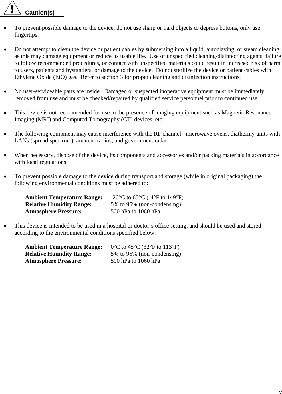  v   Caution(s)  •  To prevent possible damage to the device, do not use sharp or hard objects to depress buttons, only use fingertips.  • Do not attempt to clean the device or patient cables by submersing into a liquid, autoclaving, or steam cleaning as this may damage equipment or reduce its usable life.  Use of unspecified cleaning/disinfecting agents, failure to follow recommended procedures, or contact with unspecified materials could result in increased risk of harm to users, patients and bystanders, or damage to the device.  Do not sterilize the device or patient cables with Ethylene Oxide (EtO) gas.  Refer to section 3 for proper cleaning and disinfection instructions.  • No user-serviceable parts are inside.  Damaged or suspected inoperative equipment must be immediately removed from use and must be checked/repaired by qualified service personnel prior to continued use.  • This device is not recommended for use in the presence of imaging equipment such as Magnetic Resonance Imaging (MRI) and Computed Tomography (CT) devices, etc.  • The following equipment may cause interference with the RF channel:  microwave ovens, diathermy units with LANs (spread spectrum), amateur radios, and government radar.  • When necessary, dispose of the device, its components and accessories and/or packing materials in accordance with local regulations.  • To prevent possible damage to the device during transport and storage (while in original packaging) the following environmental conditions must be adhered to:  Ambient Temperature Range:  -20°C to 65°C (-4°F to 149°F) Relative Humidity Range:  5% to 95% (non-condensing) Atmosphere Pressure:    500 hPa to 1060 hPa  • This device is intended to be used in a hospital or doctor’s office setting, and should be used and stored according to the environmental conditions specified below:  Ambient Temperature Range:   0°C to 45°C (32°F to 113°F) Relative Humidity Range:  5% to 95% (non-condensing) Atmosphere Pressure:    500 hPa to 1060 hPa 