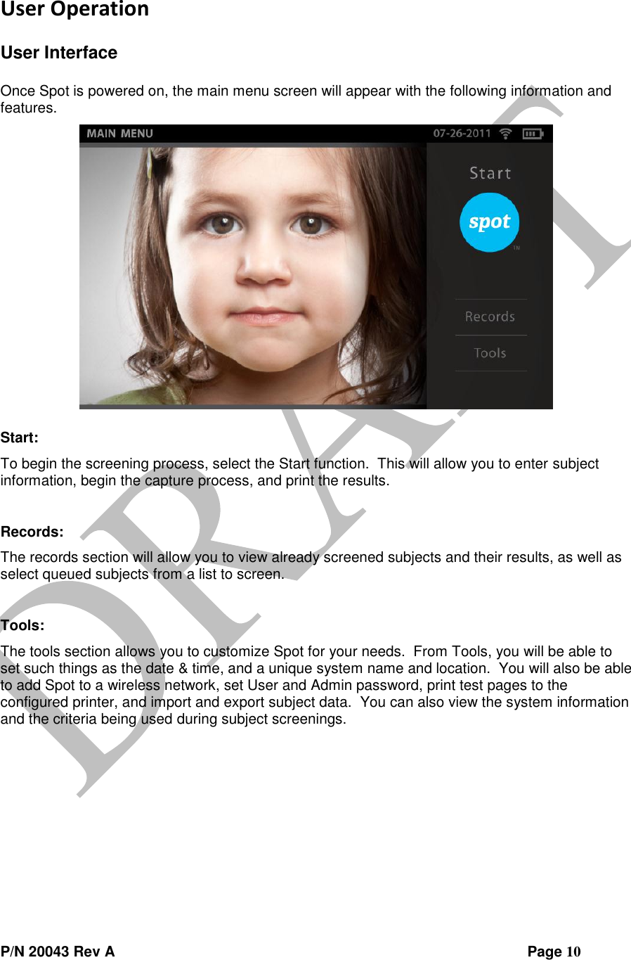 P/N 20043 Rev A                Page 10 User Operation  User Interface  Once Spot is powered on, the main menu screen will appear with the following information and features.   Start: To begin the screening process, select the Start function.  This will allow you to enter subject information, begin the capture process, and print the results.  Records:  The records section will allow you to view already screened subjects and their results, as well as select queued subjects from a list to screen.  Tools: The tools section allows you to customize Spot for your needs.  From Tools, you will be able to set such things as the date &amp; time, and a unique system name and location.  You will also be able to add Spot to a wireless network, set User and Admin password, print test pages to the configured printer, and import and export subject data.  You can also view the system information and the criteria being used during subject screenings.   