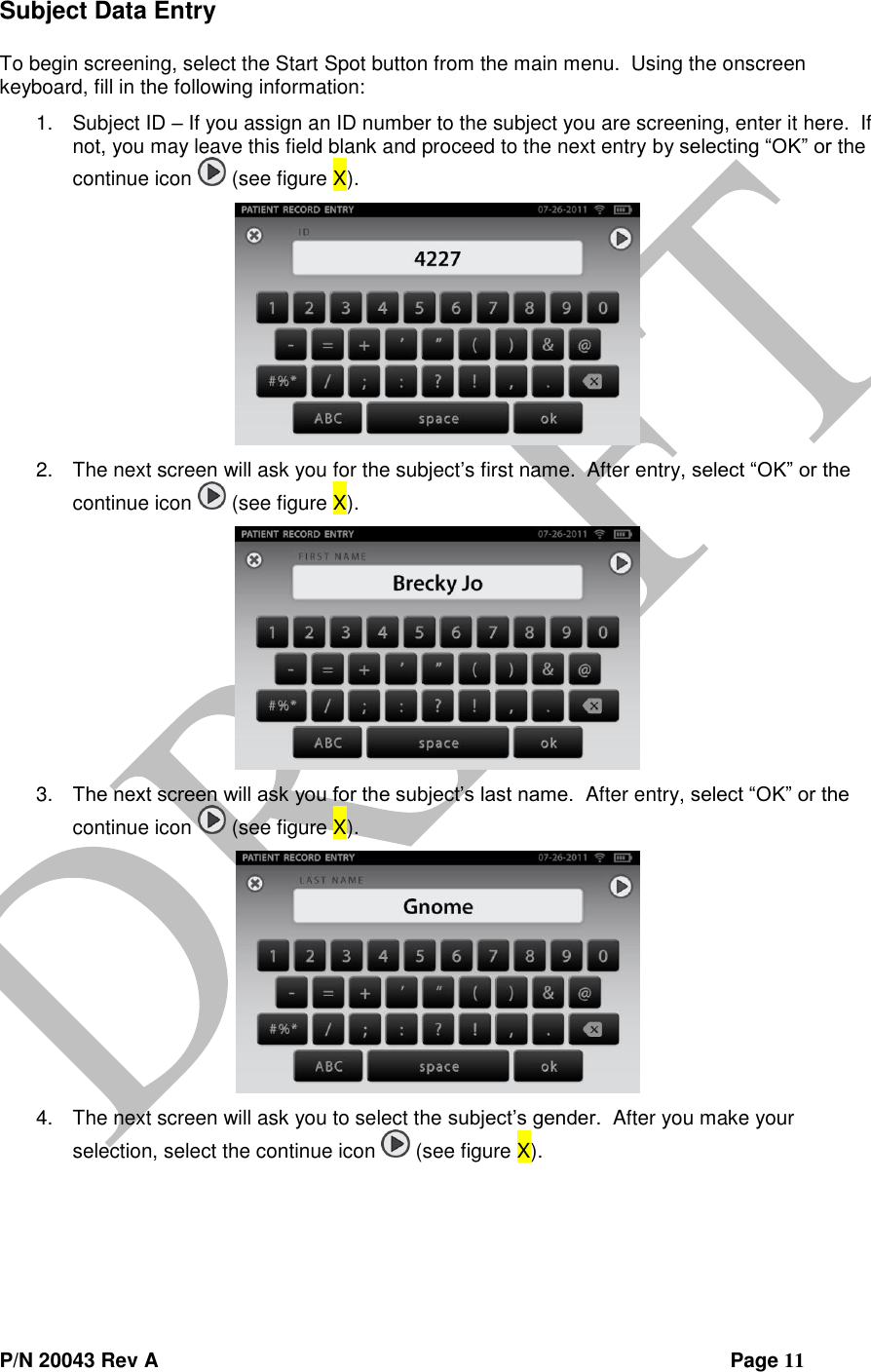  P/N 20043 Rev A                Page 11 Subject Data Entry  To begin screening, select the Start Spot button from the main menu.  Using the onscreen keyboard, fill in the following information: 1. Subject ID – If you assign an ID number to the subject you are screening, enter it here.  If not, you may leave this field blank and proceed to the next entry by selecting “OK” or the continue icon   (see figure X).  2. The next screen will ask you for the subject’s first name.  After entry, select “OK” or the continue icon   (see figure X).  3. The next screen will ask you for the subject’s last name.  After entry, select “OK” or the continue icon   (see figure X).  4. The next screen will ask you to select the subject’s gender.  After you make your selection, select the continue icon   (see figure X). 