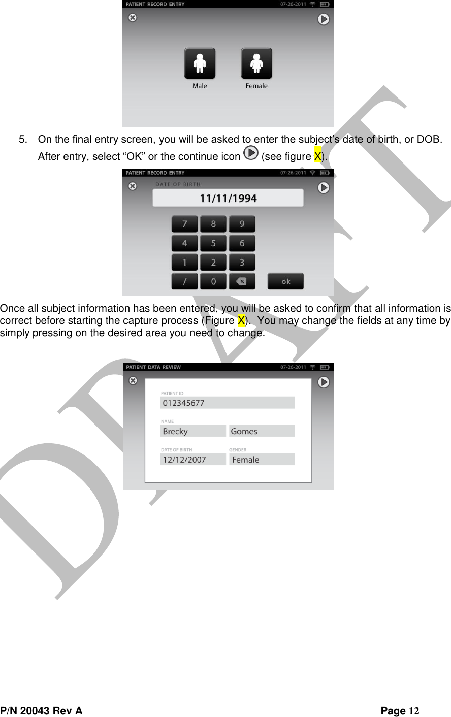  P/N 20043 Rev A                Page 12  5. On the final entry screen, you will be asked to enter the subject’s date of birth, or DOB.  After entry, select “OK” or the continue icon   (see figure X).  Once all subject information has been entered, you will be asked to confirm that all information is correct before starting the capture process (Figure X).  You may change the fields at any time by simply pressing on the desired area you need to change.    