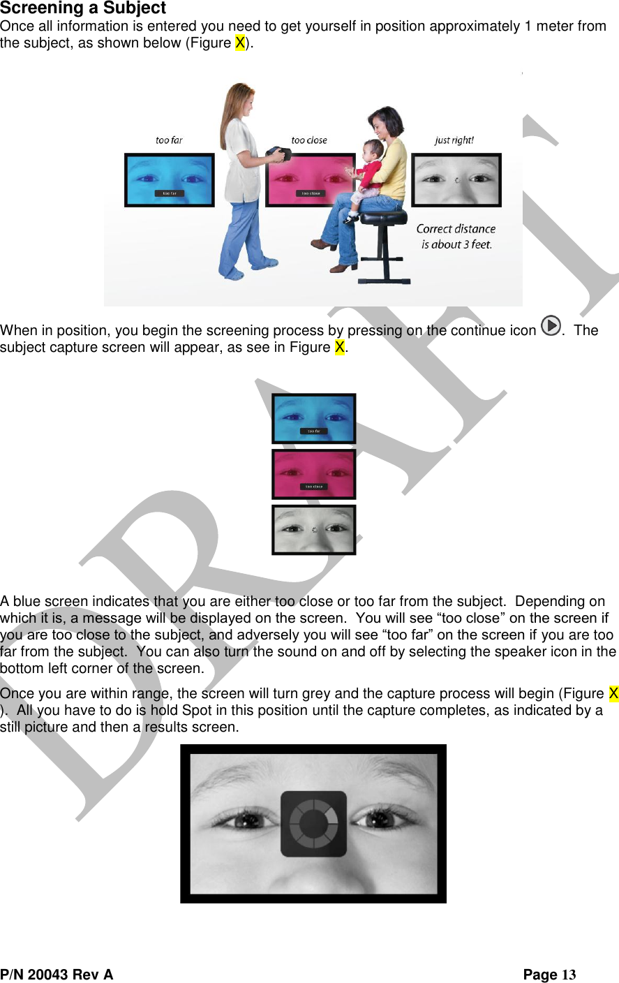  P/N 20043 Rev A                Page 13 Screening a Subject Once all information is entered you need to get yourself in position approximately 1 meter from the subject, as shown below (Figure X).  When in position, you begin the screening process by pressing on the continue icon  .  The subject capture screen will appear, as see in Figure X.  A blue screen indicates that you are either too close or too far from the subject.  Depending on which it is, a message will be displayed on the screen.  You will see “too close” on the screen if you are too close to the subject, and adversely you will see “too far” on the screen if you are too far from the subject.  You can also turn the sound on and off by selecting the speaker icon in the bottom left corner of the screen. Once you are within range, the screen will turn grey and the capture process will begin (Figure X ).  All you have to do is hold Spot in this position until the capture completes, as indicated by a still picture and then a results screen.  