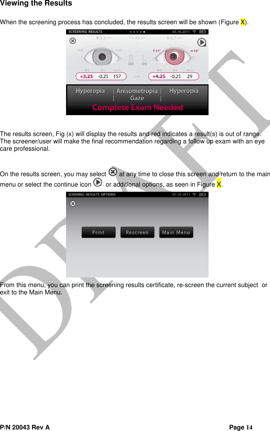  P/N 20043 Rev A                Page 14 Viewing the Results  When the screening process has concluded, the results screen will be shown (Figure X).   The results screen, Fig (x) will display the results and red indicates a result(s) is out of range.  The screener/user will make the final recommendation regarding a follow up exam with an eye care professional.    On the results screen, you may select   at any time to close this screen and return to the main menu or select the continue icon    or additional options, as seen in Figure X.  From this menu, you can print the screening results certificate, re-screen the current subject  or exit to the Main Menu.    