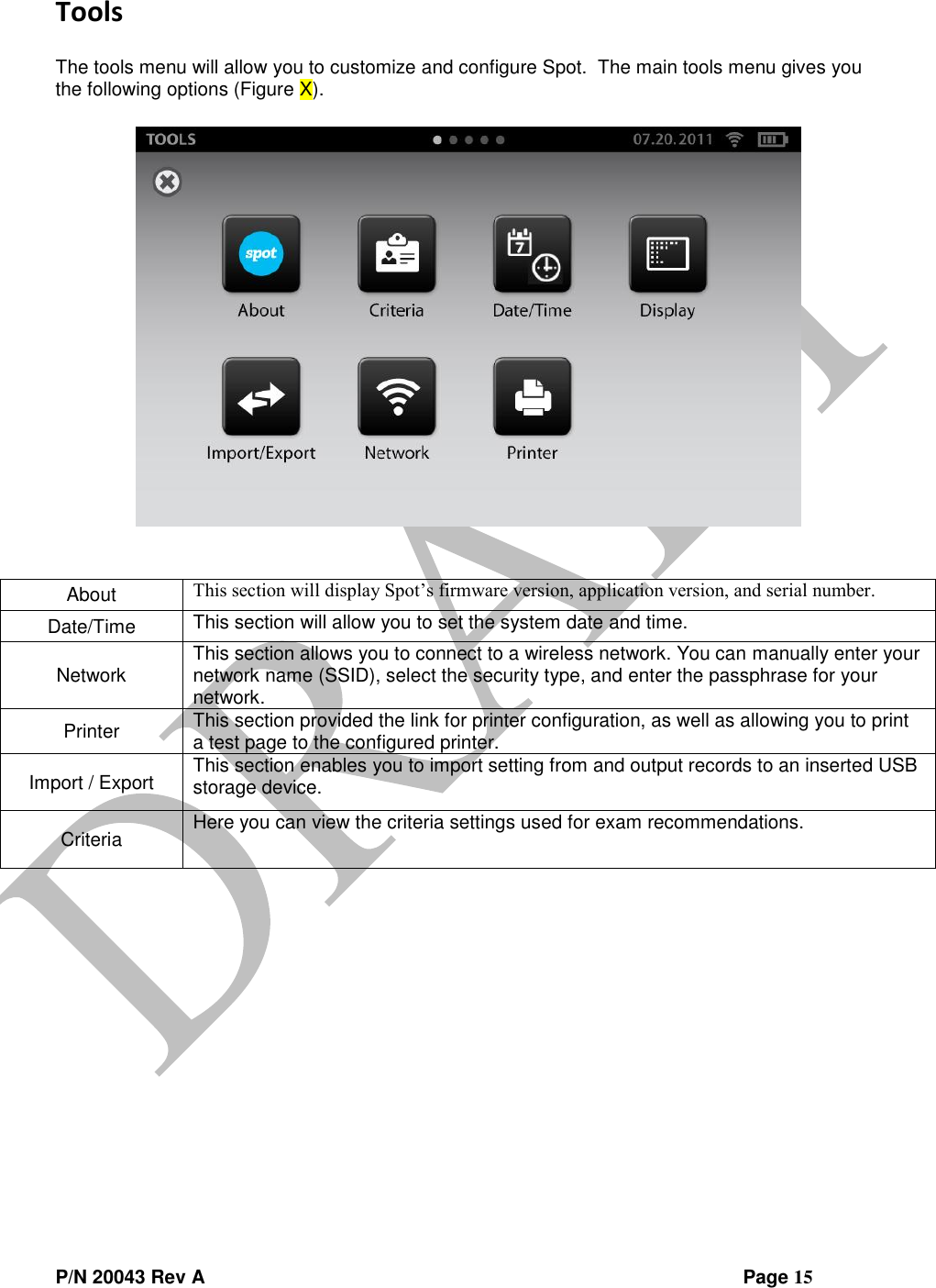  P/N 20043 Rev A                Page 15 Tools  The tools menu will allow you to customize and configure Spot.  The main tools menu gives you the following options (Figure X).     About This section will display Spot’s firmware version, application version, and serial number. Date/Time This section will allow you to set the system date and time. Network This section allows you to connect to a wireless network. You can manually enter your network name (SSID), select the security type, and enter the passphrase for your network. Printer This section provided the link for printer configuration, as well as allowing you to print a test page to the configured printer. Import / Export This section enables you to import setting from and output records to an inserted USB storage device. Criteria Here you can view the criteria settings used for exam recommendations.      