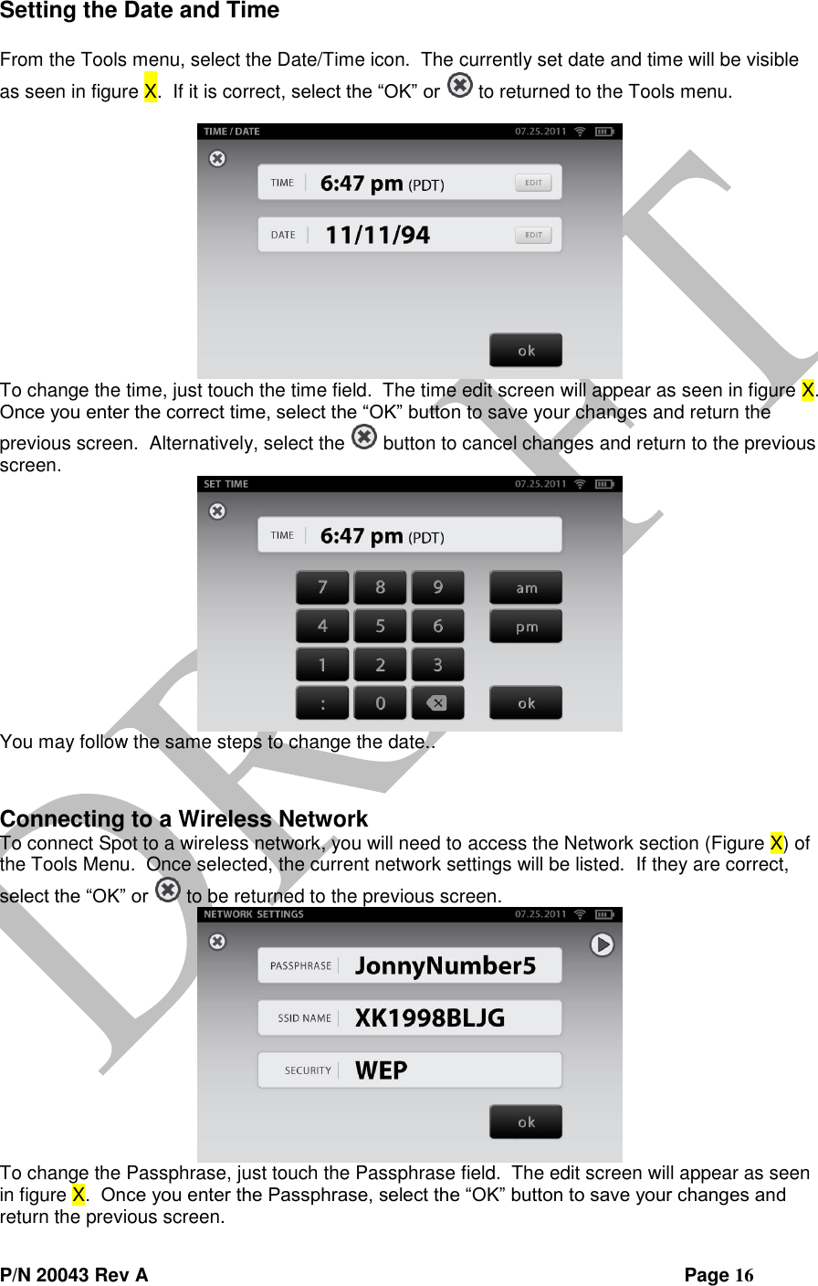  P/N 20043 Rev A                Page 16 Setting the Date and Time  From the Tools menu, select the Date/Time icon.  The currently set date and time will be visible as seen in figure X.  If it is correct, select the “OK” or   to returned to the Tools menu.   To change the time, just touch the time field.  The time edit screen will appear as seen in figure X.  Once you enter the correct time, select the “OK” button to save your changes and return the previous screen.  Alternatively, select the   button to cancel changes and return to the previous screen.  You may follow the same steps to change the date..   Connecting to a Wireless Network To connect Spot to a wireless network, you will need to access the Network section (Figure X) of the Tools Menu.  Once selected, the current network settings will be listed.  If they are correct, select the “OK” or   to be returned to the previous screen.  To change the Passphrase, just touch the Passphrase field.  The edit screen will appear as seen in figure X.  Once you enter the Passphrase, select the “OK” button to save your changes and return the previous screen.   