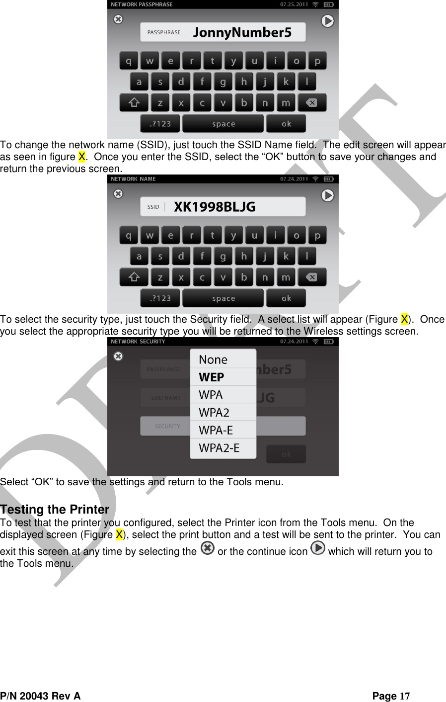  P/N 20043 Rev A                Page 17  To change the network name (SSID), just touch the SSID Name field.  The edit screen will appear as seen in figure X.  Once you enter the SSID, select the “OK” button to save your changes and return the previous screen.    To select the security type, just touch the Security field.  A select list will appear (Figure X).  Once you select the appropriate security type you will be returned to the Wireless settings screen.  Select “OK” to save the settings and return to the Tools menu.  Testing the Printer To test that the printer you configured, select the Printer icon from the Tools menu.  On the displayed screen (Figure X), select the print button and a test will be sent to the printer.  You can exit this screen at any time by selecting the   or the continue icon   which will return you to the Tools menu. 