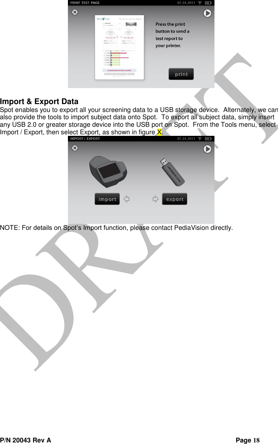  P/N 20043 Rev A                Page 18   Import &amp; Export Data Spot enables you to export all your screening data to a USB storage device.  Alternately, we can also provide the tools to import subject data onto Spot.  To export all subject data, simply insert any USB 2.0 or greater storage device into the USB port on Spot.  From the Tools menu, select Import / Export, then select Export, as shown in figure X.  NOTE: For details on Spot’s Import function, please contact PediaVision directly.    