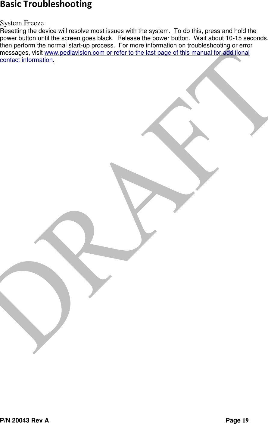  P/N 20043 Rev A                Page 19 Basic Troubleshooting  System Freeze Resetting the device will resolve most issues with the system.  To do this, press and hold the power button until the screen goes black.  Release the power button.  Wait about 10-15 seconds, then perform the normal start-up process.  For more information on troubleshooting or error messages, visit www.pediavision.com or refer to the last page of this manual for additional contact information.       