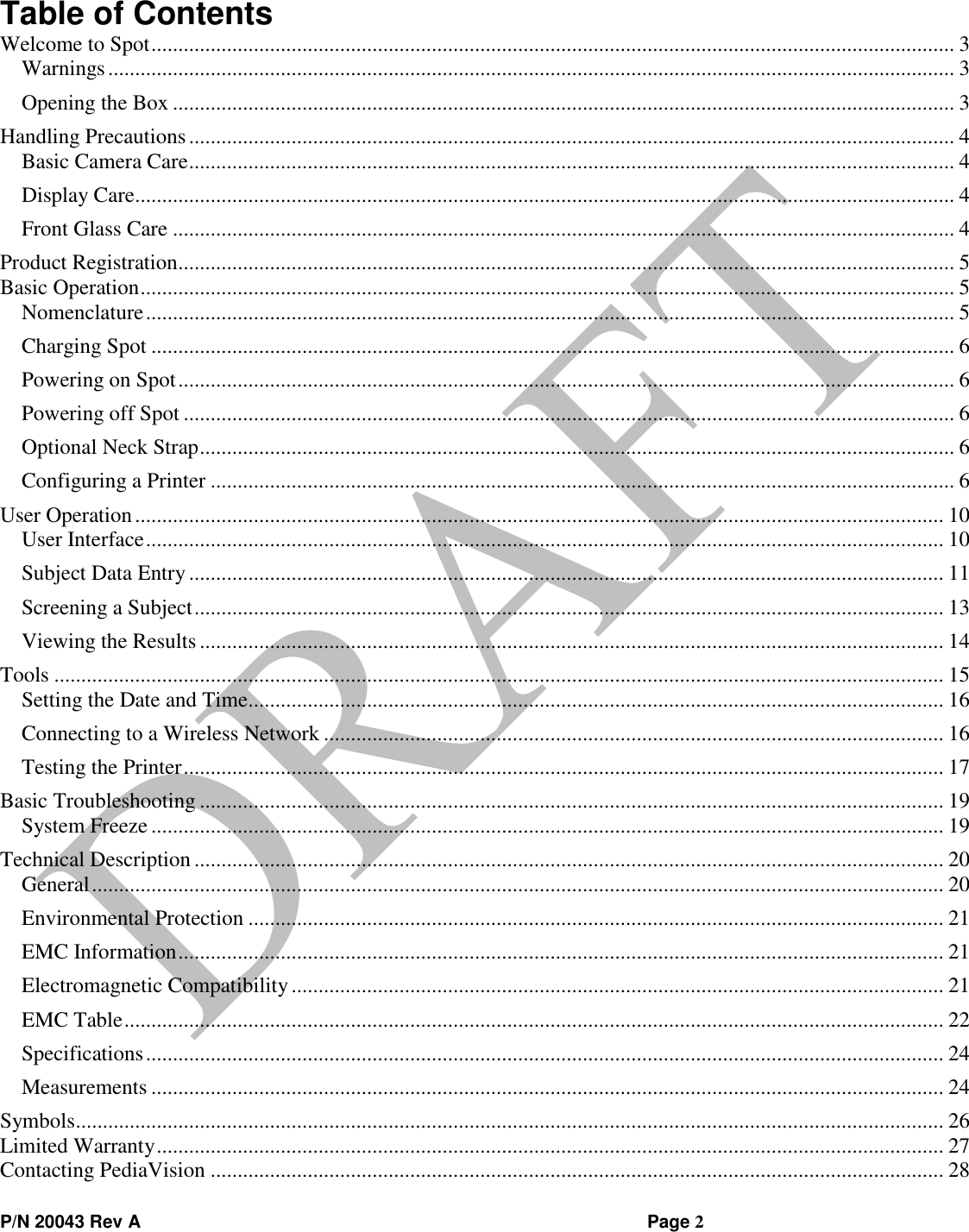  P/N 20043 Rev A                Page 2 Table of Contents Welcome to Spot ..................................................................................................................................................... 3 Warnings ............................................................................................................................................................. 3 Opening the Box ................................................................................................................................................. 3 Handling Precautions .............................................................................................................................................. 4 Basic Camera Care .............................................................................................................................................. 4 Display Care........................................................................................................................................................ 4 Front Glass Care ................................................................................................................................................. 4 Product Registration................................................................................................................................................ 5 Basic Operation ....................................................................................................................................................... 5 Nomenclature ...................................................................................................................................................... 5 Charging Spot ..................................................................................................................................................... 6 Powering on Spot ................................................................................................................................................ 6 Powering off Spot ............................................................................................................................................... 6 Optional Neck Strap ............................................................................................................................................ 6 Configuring a Printer .......................................................................................................................................... 6 User Operation ...................................................................................................................................................... 10 User Interface .................................................................................................................................................... 10 Subject Data Entry ............................................................................................................................................ 11 Screening a Subject ........................................................................................................................................... 13 Viewing the Results .......................................................................................................................................... 14 Tools ..................................................................................................................................................................... 15 Setting the Date and Time ................................................................................................................................. 16 Connecting to a Wireless Network ................................................................................................................... 16 Testing the Printer ............................................................................................................................................. 17 Basic Troubleshooting .......................................................................................................................................... 19 System Freeze ................................................................................................................................................... 19 Technical Description ........................................................................................................................................... 20 General .............................................................................................................................................................. 20 Environmental Protection ................................................................................................................................. 21 EMC Information .............................................................................................................................................. 21 Electromagnetic Compatibility ......................................................................................................................... 21 EMC Table ........................................................................................................................................................ 22 Specifications .................................................................................................................................................... 24 Measurements ................................................................................................................................................... 24 Symbols................................................................................................................................................................. 26 Limited Warranty .................................................................................................................................................. 27 Contacting PediaVision ........................................................................................................................................ 28 