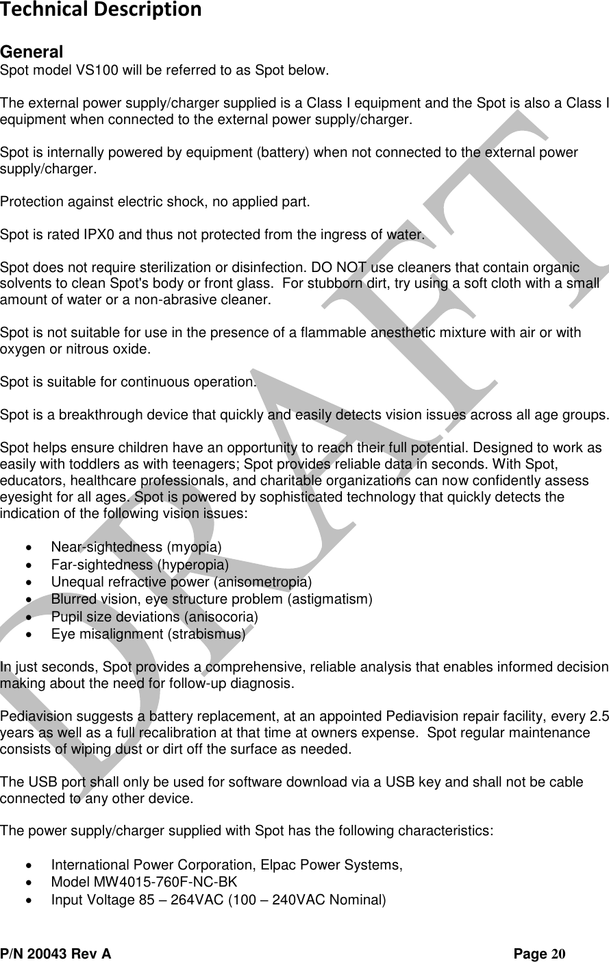  P/N 20043 Rev A                Page 20 Technical Description  General Spot model VS100 will be referred to as Spot below.  The external power supply/charger supplied is a Class I equipment and the Spot is also a Class I equipment when connected to the external power supply/charger.  Spot is internally powered by equipment (battery) when not connected to the external power supply/charger.  Protection against electric shock, no applied part.  Spot is rated IPX0 and thus not protected from the ingress of water.  Spot does not require sterilization or disinfection. DO NOT use cleaners that contain organic solvents to clean Spot&apos;s body or front glass.  For stubborn dirt, try using a soft cloth with a small amount of water or a non-abrasive cleaner.    Spot is not suitable for use in the presence of a flammable anesthetic mixture with air or with oxygen or nitrous oxide.  Spot is suitable for continuous operation.  Spot is a breakthrough device that quickly and easily detects vision issues across all age groups.   Spot helps ensure children have an opportunity to reach their full potential. Designed to work as easily with toddlers as with teenagers; Spot provides reliable data in seconds. With Spot, educators, healthcare professionals, and charitable organizations can now confidently assess eyesight for all ages. Spot is powered by sophisticated technology that quickly detects the indication of the following vision issues:   Near-sightedness (myopia)  Far-sightedness (hyperopia)  Unequal refractive power (anisometropia)  Blurred vision, eye structure problem (astigmatism)  Pupil size deviations (anisocoria)  Eye misalignment (strabismus)  In just seconds, Spot provides a comprehensive, reliable analysis that enables informed decision making about the need for follow-up diagnosis.  Pediavision suggests a battery replacement, at an appointed Pediavision repair facility, every 2.5 years as well as a full recalibration at that time at owners expense.  Spot regular maintenance consists of wiping dust or dirt off the surface as needed.  The USB port shall only be used for software download via a USB key and shall not be cable connected to any other device.  The power supply/charger supplied with Spot has the following characteristics:   International Power Corporation, Elpac Power Systems,  Model MW4015-760F-NC-BK  Input Voltage 85 – 264VAC (100 – 240VAC Nominal) 