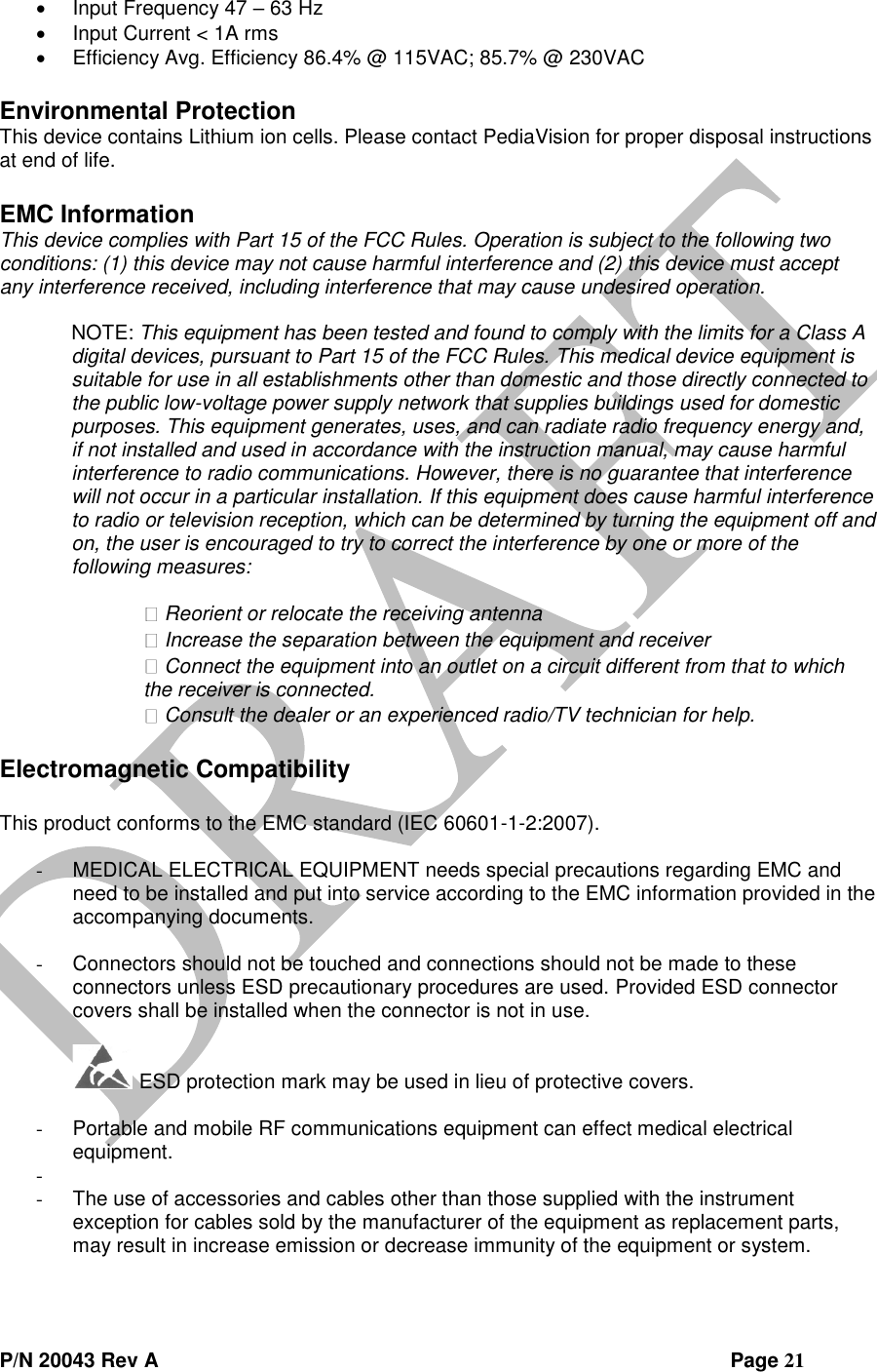  P/N 20043 Rev A                Page 21  Input Frequency 47 – 63 Hz  Input Current &lt; 1A rms  Efficiency Avg. Efficiency 86.4% @ 115VAC; 85.7% @ 230VAC  Environmental Protection This device contains Lithium ion cells. Please contact PediaVision for proper disposal instructions at end of life.  EMC Information This device complies with Part 15 of the FCC Rules. Operation is subject to the following two conditions: (1) this device may not cause harmful interference and (2) this device must accept any interference received, including interference that may cause undesired operation.   NOTE: This equipment has been tested and found to comply with the limits for a Class A digital devices, pursuant to Part 15 of the FCC Rules. This medical device equipment is suitable for use in all establishments other than domestic and those directly connected to the public low-voltage power supply network that supplies buildings used for domestic purposes. This equipment generates, uses, and can radiate radio frequency energy and, if not installed and used in accordance with the instruction manual, may cause harmful interference to radio communications. However, there is no guarantee that interference will not occur in a particular installation. If this equipment does cause harmful interference to radio or television reception, which can be determined by turning the equipment off and on, the user is encouraged to try to correct the interference by one or more of the following measures:   Reorient or relocate the receiving antenna  Increase the separation between the equipment and receiver  Connect the equipment into an outlet on a circuit different from that to which the receiver is connected.  Consult the dealer or an experienced radio/TV technician for help.   Electromagnetic Compatibility  This product conforms to the EMC standard (IEC 60601-1-2:2007).  - MEDICAL ELECTRICAL EQUIPMENT needs special precautions regarding EMC and need to be installed and put into service according to the EMC information provided in the accompanying documents.  - Connectors should not be touched and connections should not be made to these connectors unless ESD precautionary procedures are used. Provided ESD connector covers shall be installed when the connector is not in use.   ESD protection mark may be used in lieu of protective covers.    - Portable and mobile RF communications equipment can effect medical electrical equipment. -  - The use of accessories and cables other than those supplied with the instrument exception for cables sold by the manufacturer of the equipment as replacement parts, may result in increase emission or decrease immunity of the equipment or system. 