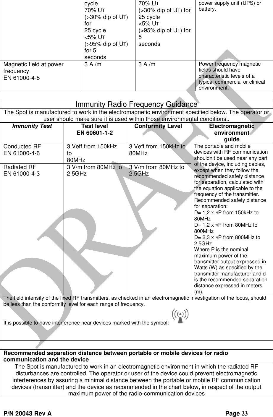  P/N 20043 Rev A                Page 23 cycle 70% UT (&gt;30% dip of UT) for 25 cycle &lt;5% UT (&gt;95% dip of UT) for 5 seconds 70% UT (&gt;30% dip of UT) for 25 cycle &lt;5% UT (&gt;95% dip of UT) for 5 seconds power supply unit (UPS) or battery. Magnetic field at power frequency EN 61000-4-8 3 A /m 3 A /m Power frequency magnetic fields should have characteristic levels of a typical commercial or clinical environment.  Immunity Radio Frequency Guidance The Spot is manufactured to work in the electromagnetic environment specified below. The operator or user should make sure it is used within those environmental conditions.. Immunity Test Test level EN 60601-1-2 Conformity Level Electromagnetic environment guide Conducted RF EN 61000-4-6 3 Veff from 150kHz to 80MHz 3 Veff from 150kHz to 80MHz The portable and mobile devices with RF communication shouldn’t be used near any part of the device, including cables, except when they follow the recommended safety distance for separation, calculated with the equation applicable to the frequency of the transmitter. Recommended safety distance for separation: D= 1,2 x P from 150kHz to 80MHz D= 1,2 x P from 80MHz to 800MHz D= 2,3 x P from 800MHz to 2,5GHz Where P is the nominal maximum power of the transmitter output expressed in Watts (W) as specified by the transmitter manufacturer and d is the recommended separation distance expressed in meters (m). Radiated RF EN 61000-4-3 3 V/m from 80MHz to 2.5GHz 3 V/m from 80MHz to 2.5GHz The field intensity of the fixed RF transmitters, as checked in an electromagnetic investigation of the locus, should be less than the conformity level for each range of frequency. It is possible to have interference near devices marked with the symbol:      Recommended separation distance between portable or mobile devices for radio communication and the device The Spot is manufactured to work in an electromagnetic environment in which the radiated RF disturbances are controlled. The operator or user of the device could prevent electromagnetic interferences by assuring a minimal distance between the portable or mobile RF communication devices (transmitter) and the device as recommended in the chart below, in respect of the output maximum power of the radio-communication devices 