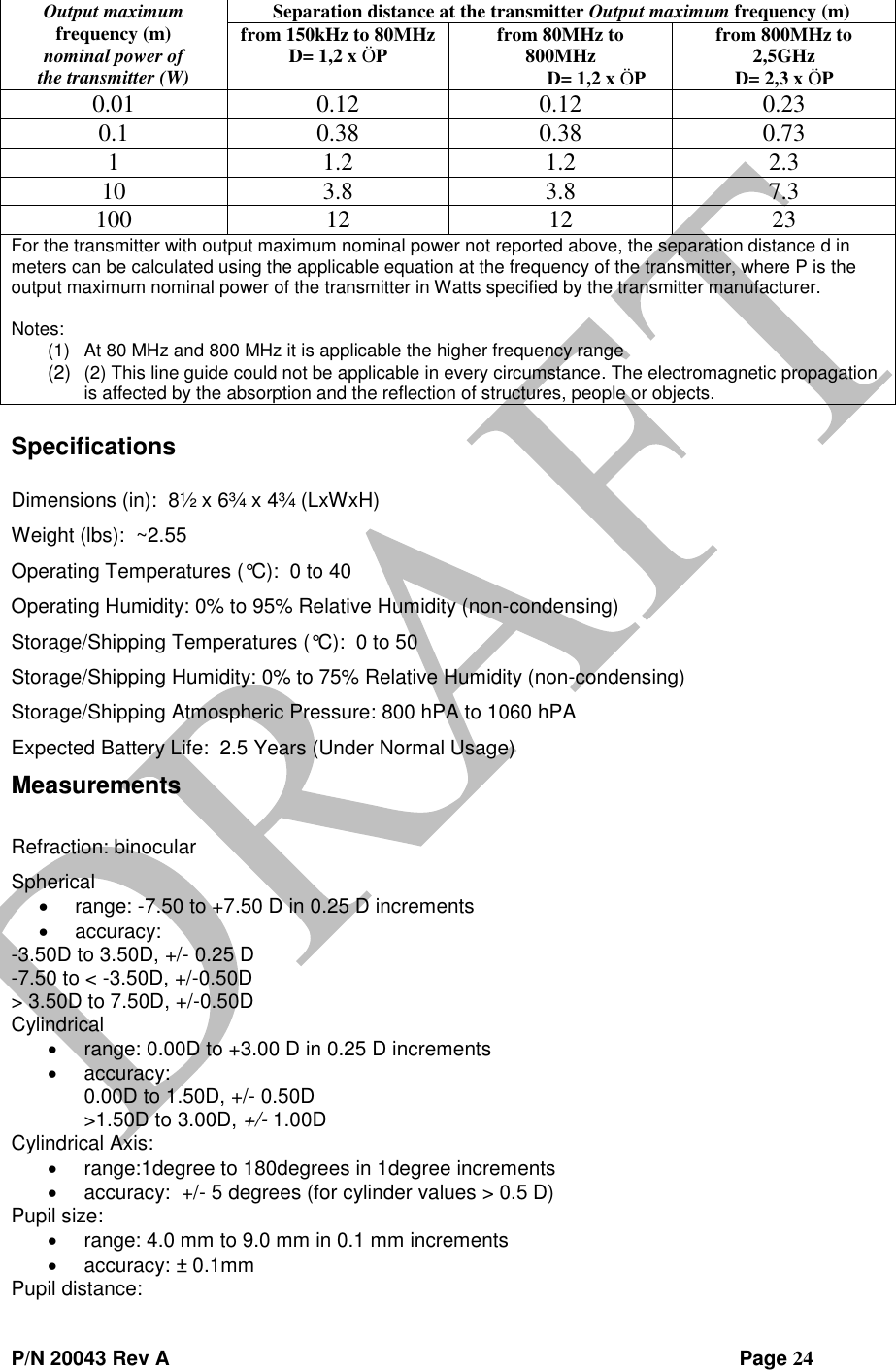  P/N 20043 Rev A                Page 24 Output maximum frequency (m) nominal power of the transmitter (W) Separation distance at the transmitter Output maximum frequency (m) from 150kHz to 80MHz D= 1,2 x ÖP from 80MHz to 800MHz D= 1,2 x ÖP from 800MHz to 2,5GHz D= 2,3 x ÖP 0.01 0.12 0.12 0.23 0.1 0.38 0.38 0.73 1 1.2 1.2 2.3 10 3.8 3.8 7.3 100 12 12 23 For the transmitter with output maximum nominal power not reported above, the separation distance d in meters can be calculated using the applicable equation at the frequency of the transmitter, where P is the output maximum nominal power of the transmitter in Watts specified by the transmitter manufacturer.  Notes: (1) At 80 MHz and 800 MHz it is applicable the higher frequency range (2) (2) This line guide could not be applicable in every circumstance. The electromagnetic propagation is affected by the absorption and the reflection of structures, people or objects.  Specifications  Dimensions (in):  8½ x 6¾ x 4¾ (LxWxH) Weight (lbs):  ~2.55 Operating Temperatures (°C):  0 to 40 Operating Humidity: 0% to 95% Relative Humidity (non-condensing) Storage/Shipping Temperatures (°C):  0 to 50 Storage/Shipping Humidity: 0% to 75% Relative Humidity (non-condensing) Storage/Shipping Atmospheric Pressure: 800 hPA to 1060 hPA Expected Battery Life:  2.5 Years (Under Normal Usage) Measurements  Refraction: binocular Spherical   range: -7.50 to +7.50 D in 0.25 D increments   accuracy: -3.50D to 3.50D, +/- 0.25 D -7.50 to &lt; -3.50D, +/-0.50D &gt; 3.50D to 7.50D, +/-0.50D Cylindrical   range: 0.00D to +3.00 D in 0.25 D increments  accuracy: 0.00D to 1.50D, +/- 0.50D &gt;1.50D to 3.00D, +/- 1.00D Cylindrical Axis:   range:1degree to 180degrees in 1degree increments  accuracy:  +/- 5 degrees (for cylinder values &gt; 0.5 D) Pupil size:  range: 4.0 mm to 9.0 mm in 0.1 mm increments   accuracy: ± 0.1mm Pupil distance: 