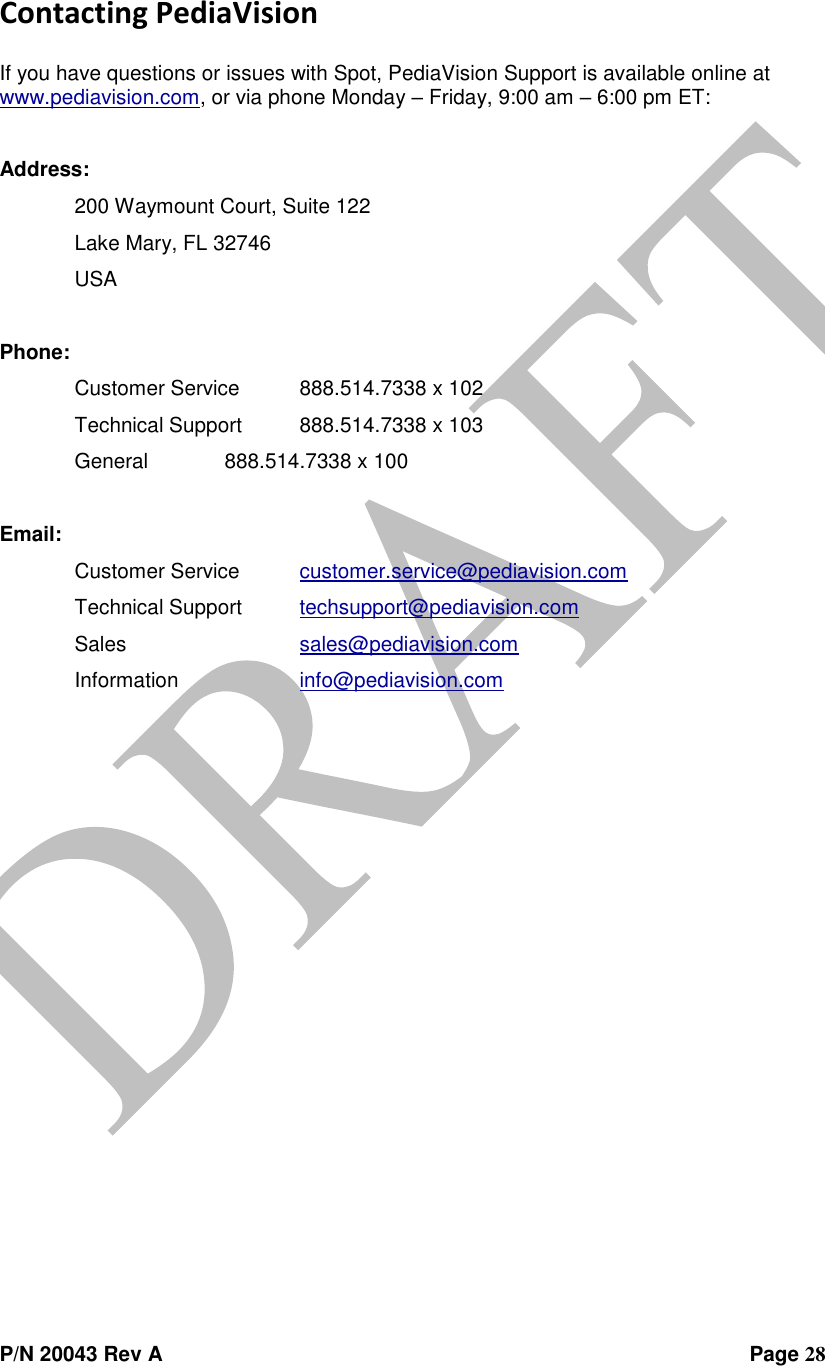  P/N 20043 Rev A                Page 28 Contacting PediaVision  If you have questions or issues with Spot, PediaVision Support is available online at www.pediavision.com, or via phone Monday – Friday, 9:00 am – 6:00 pm ET:  Address:  200 Waymount Court, Suite 122   Lake Mary, FL 32746   USA  Phone:  Customer Service  888.514.7338 x 102   Technical Support  888.514.7338 x 103   General   888.514.7338 x 100  Email:  Customer Service  customer.service@pediavision.com   Technical Support  techsupport@pediavision.com   Sales      sales@pediavision.com   Information    info@pediavision.com  