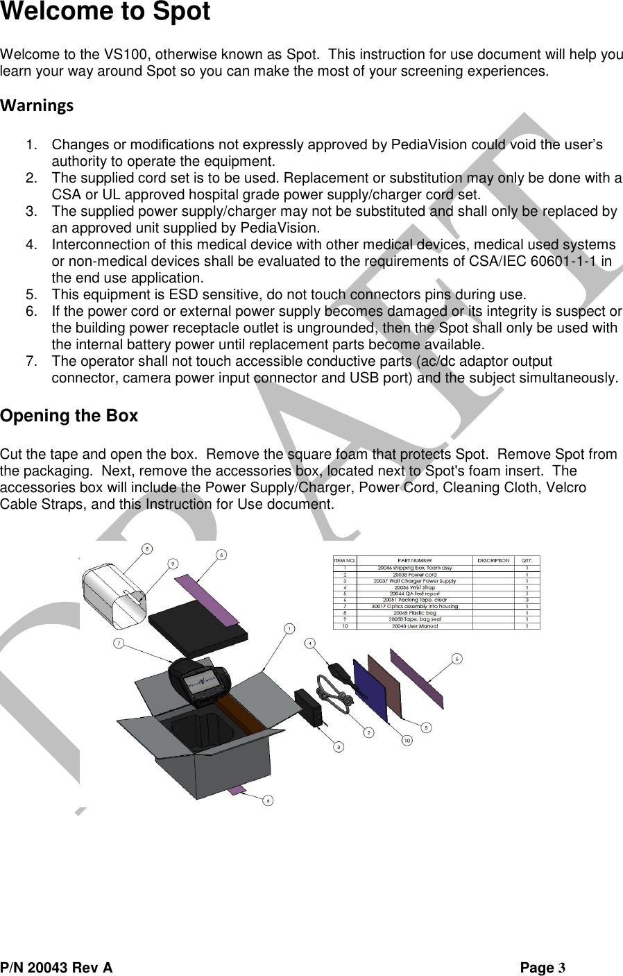  P/N 20043 Rev A                Page 3 Welcome to Spot  Welcome to the VS100, otherwise known as Spot.  This instruction for use document will help you learn your way around Spot so you can make the most of your screening experiences. Warnings  1. Changes or modifications not expressly approved by PediaVision could void the user’s authority to operate the equipment. 2. The supplied cord set is to be used. Replacement or substitution may only be done with a CSA or UL approved hospital grade power supply/charger cord set. 3. The supplied power supply/charger may not be substituted and shall only be replaced by an approved unit supplied by PediaVision. 4. Interconnection of this medical device with other medical devices, medical used systems or non-medical devices shall be evaluated to the requirements of CSA/IEC 60601-1-1 in the end use application. 5. This equipment is ESD sensitive, do not touch connectors pins during use. 6. If the power cord or external power supply becomes damaged or its integrity is suspect or the building power receptacle outlet is ungrounded, then the Spot shall only be used with the internal battery power until replacement parts become available. 7. The operator shall not touch accessible conductive parts (ac/dc adaptor output connector, camera power input connector and USB port) and the subject simultaneously.  Opening the Box  Cut the tape and open the box.  Remove the square foam that protects Spot.  Remove Spot from the packaging.  Next, remove the accessories box, located next to Spot&apos;s foam insert.  The accessories box will include the Power Supply/Charger, Power Cord, Cleaning Cloth, Velcro Cable Straps, and this Instruction for Use document.     