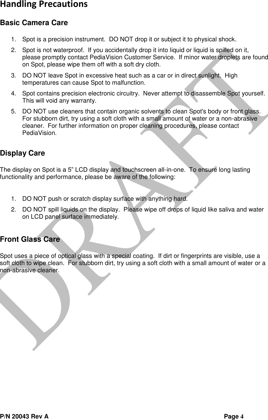  P/N 20043 Rev A                Page 4 Handling Precautions  Basic Camera Care  1. Spot is a precision instrument.  DO NOT drop it or subject it to physical shock. 2. Spot is not waterproof.  If you accidentally drop it into liquid or liquid is spilled on it, please promptly contact PediaVision Customer Service.  If minor water droplets are found on Spot, please wipe them off with a soft dry cloth. 3. DO NOT leave Spot in excessive heat such as a car or in direct sunlight.  High temperatures can cause Spot to malfunction. 4. Spot contains precision electronic circuitry.  Never attempt to disassemble Spot yourself.  This will void any warranty. 5. DO NOT use cleaners that contain organic solvents to clean Spot&apos;s body or front glass.  For stubborn dirt, try using a soft cloth with a small amount of water or a non-abrasive cleaner.  For further information on proper cleaning procedures, please contact PediaVision.  Display Care  The display on Spot is a 5” LCD display and touchscreen all-in-one.  To ensure long lasting functionality and performance, please be aware of the following:  1. DO NOT push or scratch display surface with anything hard. 2. DO NOT spill liquids on the display.  Please wipe off drops of liquid like saliva and water on LCD panel surface immediately.  Front Glass Care  Spot uses a piece of optical glass with a special coating.  If dirt or fingerprints are visible, use a soft cloth to wipe clean.  For stubborn dirt, try using a soft cloth with a small amount of water or a non-abrasive cleaner.     