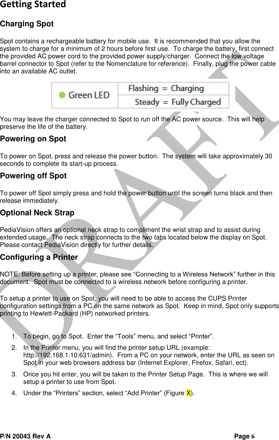  P/N 20043 Rev A                Page 6 Getting Started  Charging Spot  Spot contains a rechargeable battery for mobile use.  It is recommended that you allow the system to charge for a minimum of 2 hours before first use.  To charge the battery, first connect the provided AC power cord to the provided power supply/charger.  Connect the low voltage barrel connector to Spot (refer to the Nomenclature for reference).  Finally, plug the power cable into an available AC outlet.  You may leave the charger connected to Spot to run off the AC power source.  This will help preserve the life of the battery. Powering on Spot  To power on Spot, press and release the power button.  The system will take approximately 30 seconds to complete its start-up process. Powering off Spot  To power off Spot simply press and hold the power button until the screen turns black and then release immediately. Optional Neck Strap  PediaVision offers an optional neck strap to compliment the wrist strap and to assist during extended usage.  The neck strap connects to the two tabs located below the display on Spot.  Please contact PediaVision directly for further details. Configuring a Printer  NOTE: Before setting up a printer, please see “Connecting to a Wireless Network” further in this document.  Spot must be connected to a wireless network before configuring a printer.  To setup a printer to use on Spot, you will need to be able to access the CUPS Printer configuration settings from a PC on the same network as Spot.  Keep in mind, Spot only supports printing to Hewlett-Packard (HP) networked printers.  1. To begin, go to Spot.  Enter the “Tools” menu, and select “Printer”.   2. In the Printer menu, you will find the printer setup URL (example: http://192.168.1.10:631/admin).  From a PC on your network, enter the URL as seen on Spot in your web browsers address bar (Internet Explorer, Firefox, Safari, ect). 3. Once you hit enter, you will be taken to the Printer Setup Page.  This is where we will setup a printer to use from Spot. 4. Under the “Printers” section, select “Add Printer” (Figure X). 