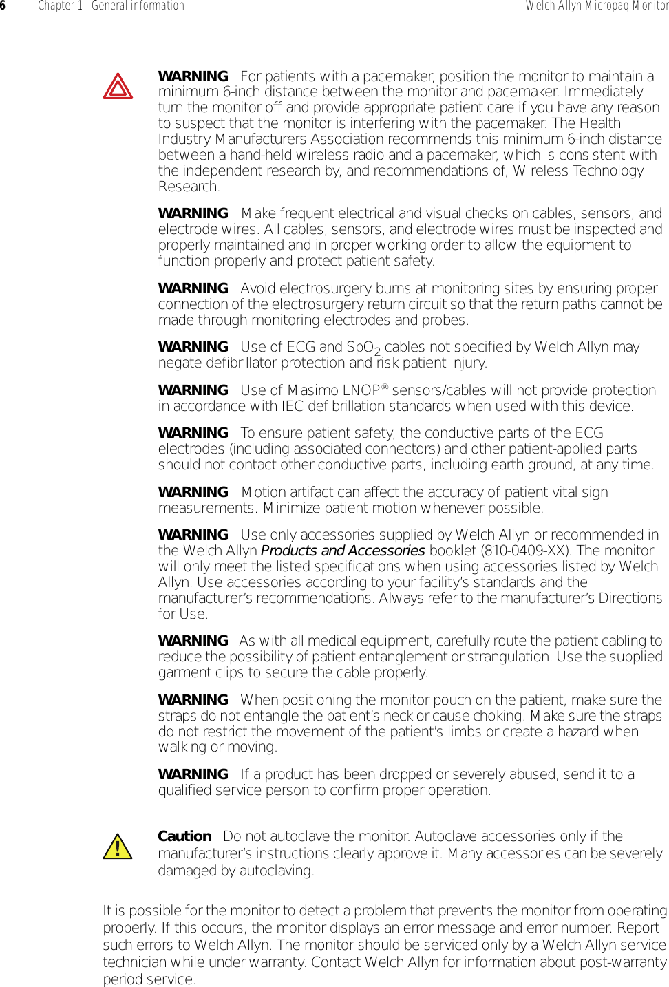 6Chapter 1   General information Welch Allyn Micropaq MonitorIt is possible for the monitor to detect a problem that prevents the monitor from operating properly. If this occurs, the monitor displays an error message and error number. Report such errors to Welch Allyn. The monitor should be serviced only by a Welch Allyn service technician while under warranty. Contact Welch Allyn for information about post-warranty period service.WARNING   For patients with a pacemaker, position the monitor to maintain a minimum 6-inch distance between the monitor and pacemaker. Immediately turn the monitor off and provide appropriate patient care if you have any reason to suspect that the monitor is interfering with the pacemaker. The Health Industry Manufacturers Association recommends this minimum 6-inch distance between a hand-held wireless radio and a pacemaker, which is consistent with the independent research by, and recommendations of, Wireless Technology Research.WARNING   Make frequent electrical and visual checks on cables, sensors, and electrode wires. All cables, sensors, and electrode wires must be inspected and properly maintained and in proper working order to allow the equipment to function properly and protect patient safety.WARNING   Avoid electrosurgery burns at monitoring sites by ensuring proper connection of the electrosurgery return circuit so that the return paths cannot be made through monitoring electrodes and probes.WARNING   Use of ECG and SpO2 cables not specified by Welch Allyn may negate defibrillator protection and risk patient injury.WARNING   Use of Masimo LNOP® sensors/cables will not provide protection in accordance with IEC defibrillation standards when used with this device.WARNING   To ensure patient safety, the conductive parts of the ECG electrodes (including associated connectors) and other patient-applied parts should not contact other conductive parts, including earth ground, at any time.WARNING   Motion artifact can affect the accuracy of patient vital sign measurements. Minimize patient motion whenever possible.WARNING   Use only accessories supplied by Welch Allyn or recommended in the Welch Allyn Products and Accessories booklet (810-0409-XX). The monitor will only meet the listed specifications when using accessories listed by Welch Allyn. Use accessories according to your facility’s standards and the manufacturer’s recommendations. Always refer to the manufacturer’s Directions for Use.WARNING   As with all medical equipment, carefully route the patient cabling to reduce the possibility of patient entanglement or strangulation. Use the supplied garment clips to secure the cable properly.WARNING   When positioning the monitor pouch on the patient, make sure the straps do not entangle the patient’s neck or cause choking. Make sure the straps do not restrict the movement of the patient’s limbs or create a hazard when walking or moving.WARNING   If a product has been dropped or severely abused, send it to a qualified service person to confirm proper operation.Caution   Do not autoclave the monitor. Autoclave accessories only if the manufacturer’s instructions clearly approve it. Many accessories can be severely damaged by autoclaving.