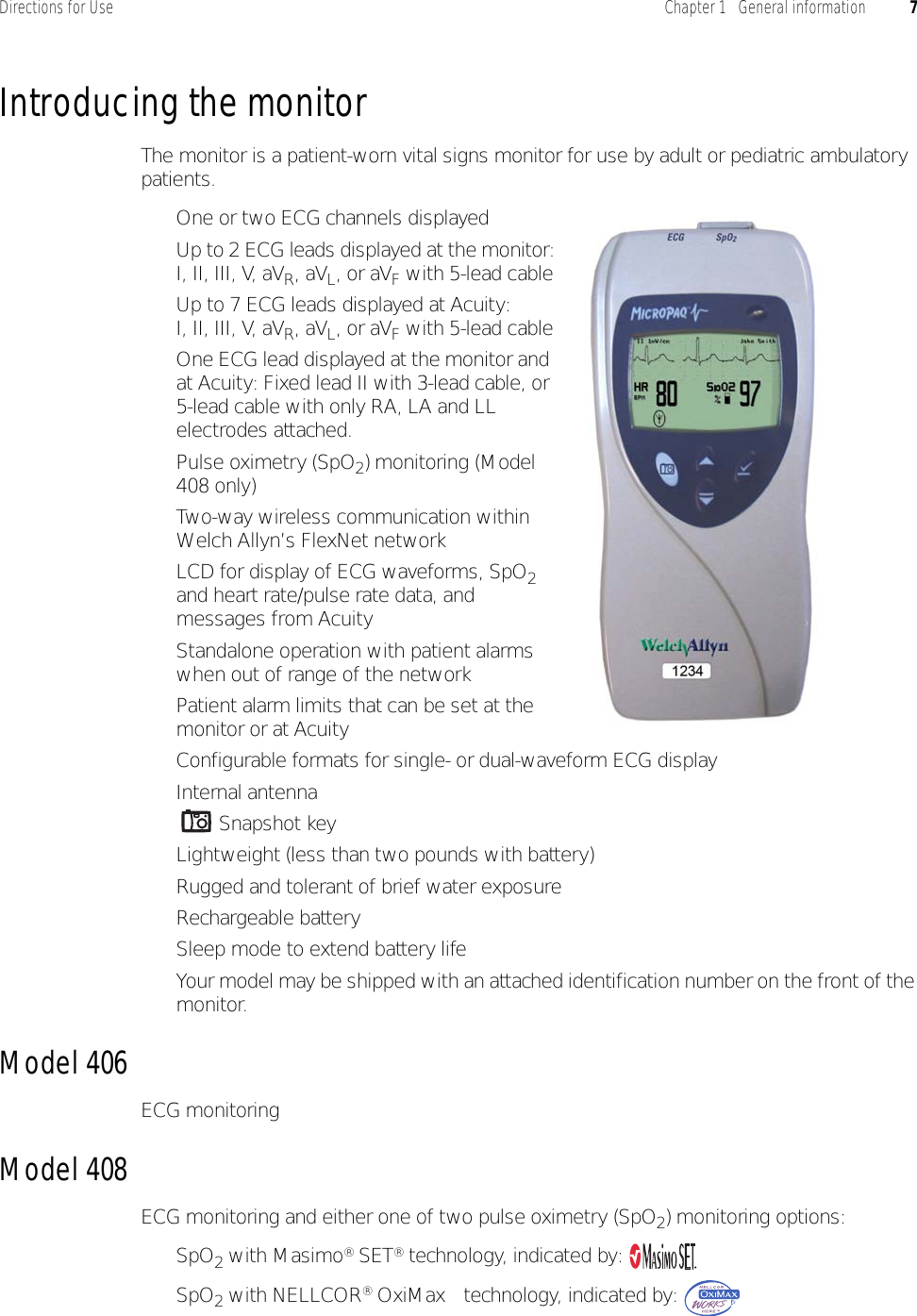 Directions for Use Chapter 1   General information 7Introducing the monitorThe monitor is a patient-worn vital signs monitor for use by adult or pediatric ambulatory patients.• One or two ECG channels displayed• Up to 2 ECG leads displayed at the monitor:I, II, III, V, aVR, aVL, or aVF with 5-lead cable• Up to 7 ECG leads displayed at Acuity:I, II, III, V, aVR, aVL, or aVF with 5-lead cable• One ECG lead displayed at the monitor and at Acuity: Fixed lead II with 3-lead cable, or 5-lead cable with only RA, LA and LL electrodes attached.• Pulse oximetry (SpO2) monitoring (Model 408 only)• Two-way wireless communication within Welch Allyn’s FlexNet network• LCD for display of ECG waveforms, SpO2 and heart rate/pulse rate data, and messages from Acuity• Standalone operation with patient alarms when out of range of the network• Patient alarm limits that can be set at the monitor or at Acuity• Configurable formats for single- or dual-waveform ECG display• Internal antenna• Snapshot key• Lightweight (less than two pounds with battery)• Rugged and tolerant of brief water exposure• Rechargeable battery• Sleep mode to extend battery life• Your model may be shipped with an attached identification number on the front of the monitor.Model 406ECG monitoringModel 408ECG monitoring and either one of two pulse oximetry (SpO2) monitoring options:•SpO2 with Masimo® SET® technology, indicated by: •SpO2 with NELLCOR® OxiMax™ technology, indicated by: 