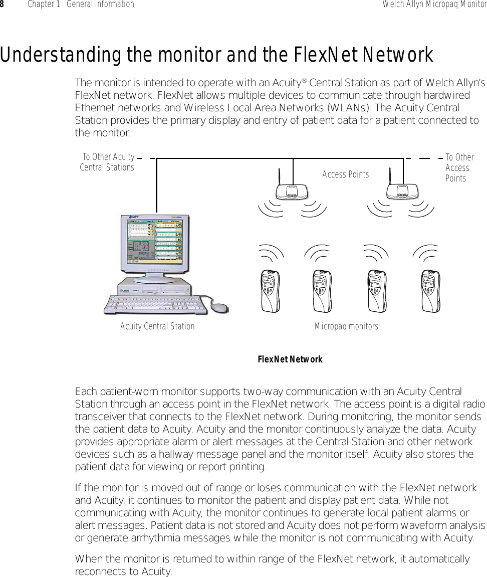 8Chapter 1   General information Welch Allyn Micropaq MonitorUnderstanding the monitor and the FlexNet NetworkThe monitor is intended to operate with an Acuity® Central Station as part of Welch Allyn’s FlexNet network. FlexNet allows multiple devices to communicate through hardwired Ethernet networks and Wireless Local Area Networks (WLANs). The Acuity Central Station provides the primary display and entry of patient data for a patient connected to the monitor.Each patient-worn monitor supports two-way communication with an Acuity Central Station through an access point in the FlexNet network. The access point is a digital radio transceiver that connects to the FlexNet network. During monitoring, the monitor sends the patient data to Acuity. Acuity and the monitor continuously analyze the data. Acuity provides appropriate alarm or alert messages at the Central Station and other network devices such as a hallway message panel and the monitor itself. Acuity also stores the patient data for viewing or report printing.If the monitor is moved out of range or loses communication with the FlexNet network and Acuity, it continues to monitor the patient and display patient data. While not communicating with Acuity, the monitor continues to generate local patient alarms or alert messages. Patient data is not stored and Acuity does not perform waveform analysis or generate arrhythmia messages while the monitor is not communicating with Acuity.When the monitor is returned to within range of the FlexNet network, it automatically reconnects to Acuity.HRSpO280 97FlexNet NetworkMicropaq monitorsAccess PointsTo Other Access PointsTo Other AcuityCentral StationsAcuity Central StationHRSpO280 97HRSpO280 97HRSpO280 97