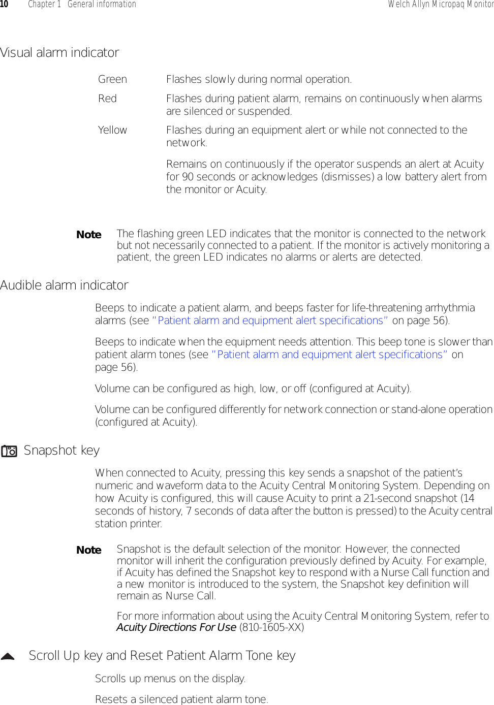 10 Chapter 1   General information Welch Allyn Micropaq MonitorVisual alarm indicatorAudible alarm indicatorBeeps to indicate a patient alarm, and beeps faster for life-threatening arrhythmia alarms (see ”Patient alarm and equipment alert specifications” on page 56).Beeps to indicate when the equipment needs attention. This beep tone is slower than patient alarm tones (see ”Patient alarm and equipment alert specifications” on page 56).Volume can be configured as high, low, or off (configured at Acuity).Volume can be configured differently for network connection or stand-alone operation (configured at Acuity).Snapshot keyWhen connected to Acuity, pressing this key sends a snapshot of the patient’s numeric and waveform data to the Acuity Central Monitoring System. Depending on how Acuity is configured, this will cause Acuity to print a 21-second snapshot (14 seconds of history, 7 seconds of data after the button is pressed) to the Acuity central station printer. Scroll Up key and Reset Patient Alarm Tone keyScrolls up menus on the display. Resets a silenced patient alarm tone. Green Flashes slowly during normal operation.Red Flashes during patient alarm, remains on continuously when alarms are silenced or suspended.Yellow Flashes during an equipment alert or while not connected to the network.Remains on continuously if the operator suspends an alert at Acuity for 90 seconds or acknowledges (dismisses) a low battery alert from the monitor or Acuity.NoteThe flashing green LED indicates that the monitor is connected to the network but not necessarily connected to a patient. If the monitor is actively monitoring a patient, the green LED indicates no alarms or alerts are detected.NoteSnapshot is the default selection of the monitor. However, the connected monitor will inherit the configuration previously defined by Acuity. For example, if Acuity has defined the Snapshot key to respond with a Nurse Call function and a new monitor is introduced to the system, the Snapshot key definition will remain as Nurse Call.For more information about using the Acuity Central Monitoring System, refer to Acuity Directions For Use (810-1605-XX)