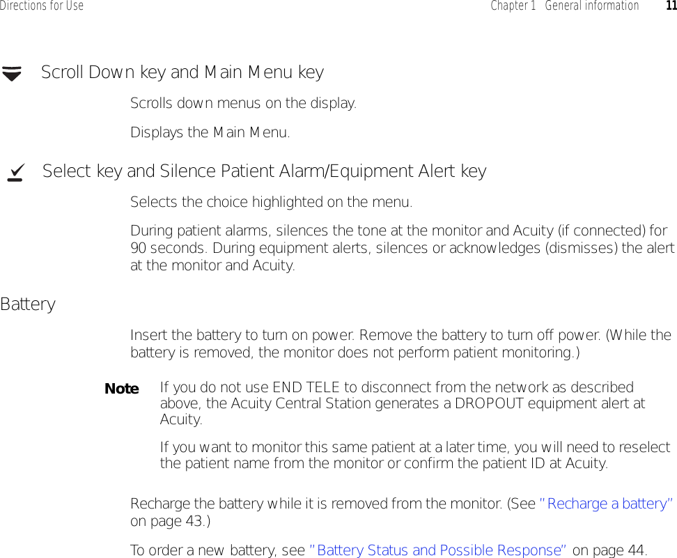 Directions for Use Chapter 1   General information 11 Scroll Down key and Main Menu keyScrolls down menus on the display.Displays the Main Menu. Select key and Silence Patient Alarm/Equipment Alert keySelects the choice highlighted on the menu.During patient alarms, silences the tone at the monitor and Acuity (if connected) for 90 seconds. During equipment alerts, silences or acknowledges (dismisses) the alert at the monitor and Acuity.BatteryInsert the battery to turn on power. Remove the battery to turn off power. (While the battery is removed, the monitor does not perform patient monitoring.)Recharge the battery while it is removed from the monitor. (See ”Recharge a battery” on page 43.)To order a new battery, see ”Battery Status and Possible Response” on page 44.NoteIf you do not use END TELE to disconnect from the network as described above, the Acuity Central Station generates a DROPOUT equipment alert at Acuity.If you want to monitor this same patient at a later time, you will need to reselect the patient name from the monitor or confirm the patient ID at Acuity.