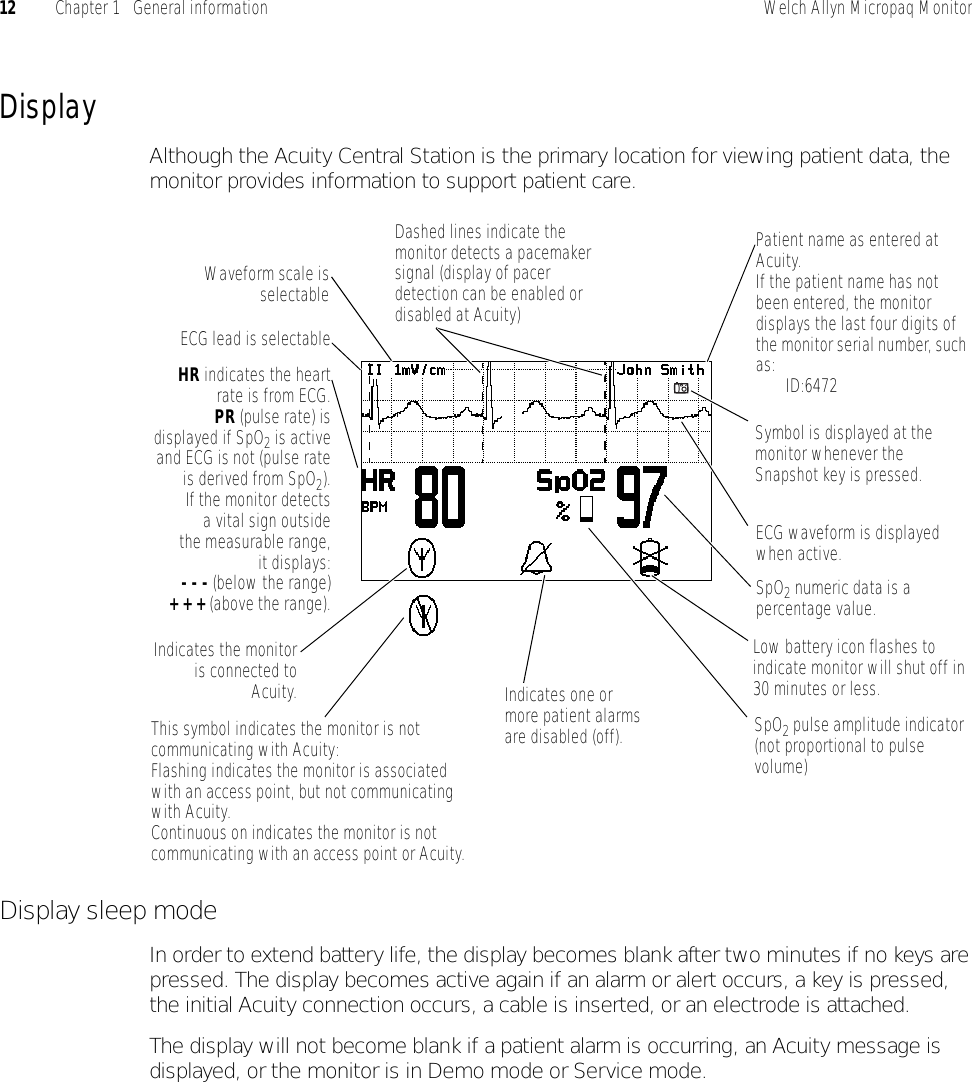 12 Chapter 1   General information Welch Allyn Micropaq MonitorDisplayAlthough the Acuity Central Station is the primary location for viewing patient data, the monitor provides information to support patient care.Display sleep modeIn order to extend battery life, the display becomes blank after two minutes if no keys are pressed. The display becomes active again if an alarm or alert occurs, a key is pressed, the initial Acuity connection occurs, a cable is inserted, or an electrode is attached.The display will not become blank if a patient alarm is occurring, an Acuity message is displayed, or the monitor is in Demo mode or Service mode.Patient name as entered at Acuity.If the patient name has not been entered, the monitor displays the last four digits of the monitor serial number, such as: ID:6472SpO2 numeric data is a percentage value.HR indicates the heartrate is from ECG.PR (pulse rate) isdisplayed if SpO2 is activeand ECG is not (pulse rateis derived from SpO2).If the monitor detectsa vital sign outsidethe measurable range,it displays:- - - (below the range)+ + + (above the range).ECG lead is selectableLow battery icon flashes to indicate monitor will shut off in 30 minutes or less.Indicates the monitoris connected toAcuity.Waveform scale isselectableIndicates one or more patient alarms are disabled (off).ECG waveform is displayed when active.Dashed lines indicate the monitor detects a pacemaker signal (display of pacer detection can be enabled or disabled at Acuity)This symbol indicates the monitor is not communicating with Acuity:Flashing indicates the monitor is associated with an access point, but not communicating with Acuity.Continuous on indicates the monitor is not communicating with an access point or Acuity.Symbol is displayed at the monitor whenever the Snapshot key is pressed.SpO2 pulse amplitude indicator (not proportional to pulse volume)