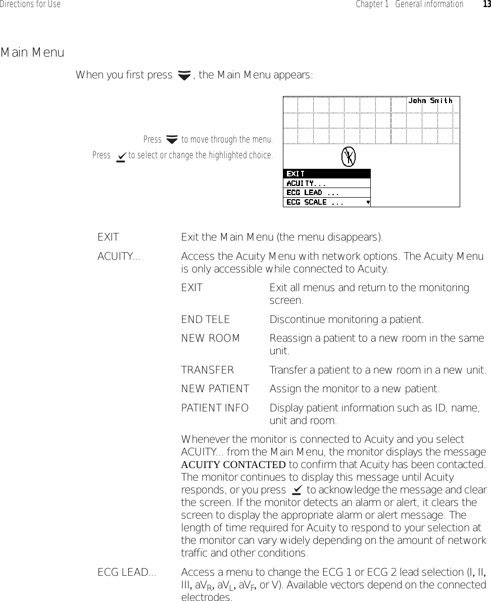 Directions for Use Chapter 1   General information 13Main MenuWhen you first press  , the Main Menu appears:EXIT Exit the Main Menu (the menu disappears).ACUITY... Access the Acuity Menu with network options. The Acuity Menu is only accessible while connected to Acuity.EXIT Exit all menus and return to the monitoring screen.END TELE Discontinue monitoring a patient.NEW ROOM Reassign a patient to a new room in the same unit.TRANSFER Transfer a patient to a new room in a new unit.NEW PATIENT Assign the monitor to a new patient.PATIENT INFO Display patient information such as ID, name, unit and room.Whenever the monitor is connected to Acuity and you select ACUITY... from the Main Menu, the monitor displays the message ACUITY CONTACTED to confirm that Acuity has been contacted. The monitor continues to display this message until Acuity responds, or you press   to acknowledge the message and clear the screen. If the monitor detects an alarm or alert, it clears the screen to display the appropriate alarm or alert message. The length of time required for Acuity to respond to your selection at the monitor can vary widely depending on the amount of network traffic and other conditions.ECG LEAD... Access a menu to change the ECG 1 or ECG 2 lead selection (I, II, III, aVR, aVL, aVF, or V). Available vectors depend on the connected electrodes.Press  to select or change the highlighted choice.Press   to move through the menu.