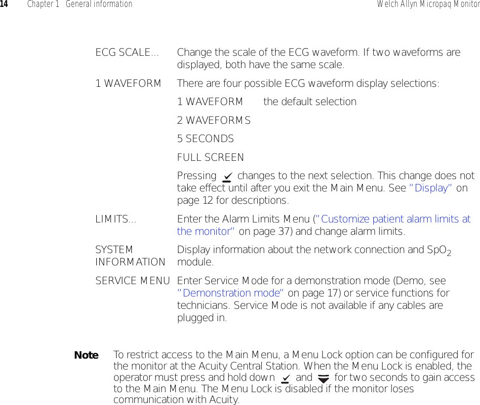 14 Chapter 1   General information Welch Allyn Micropaq MonitorECG SCALE... Change the scale of the ECG waveform. If two waveforms are displayed, both have the same scale.1 WAVEFORM There are four possible ECG waveform display selections:1 WAVEFORM the default selection2 WAVEFORMS5 SECONDSFULL SCREENPressing  changes to the next selection. This change does not take effect until after you exit the Main Menu. See ”Display” on page 12 for descriptions.LIMITS... Enter the Alarm Limits Menu (”Customize patient alarm limits at the monitor” on page 37) and change alarm limits.SYSTEM INFORMATION Display information about the network connection and SpO2 module.SERVICE MENU Enter Service Mode for a demonstration mode (Demo, see ”Demonstration mode” on page 17) or service functions for technicians. Service Mode is not available if any cables are plugged in.NoteTo restrict access to the Main Menu, a Menu Lock option can be configured for the monitor at the Acuity Central Station. When the Menu Lock is enabled, the operator must press and hold down   and   for two seconds to gain access to the Main Menu. The Menu Lock is disabled if the monitor loses communication with Acuity.